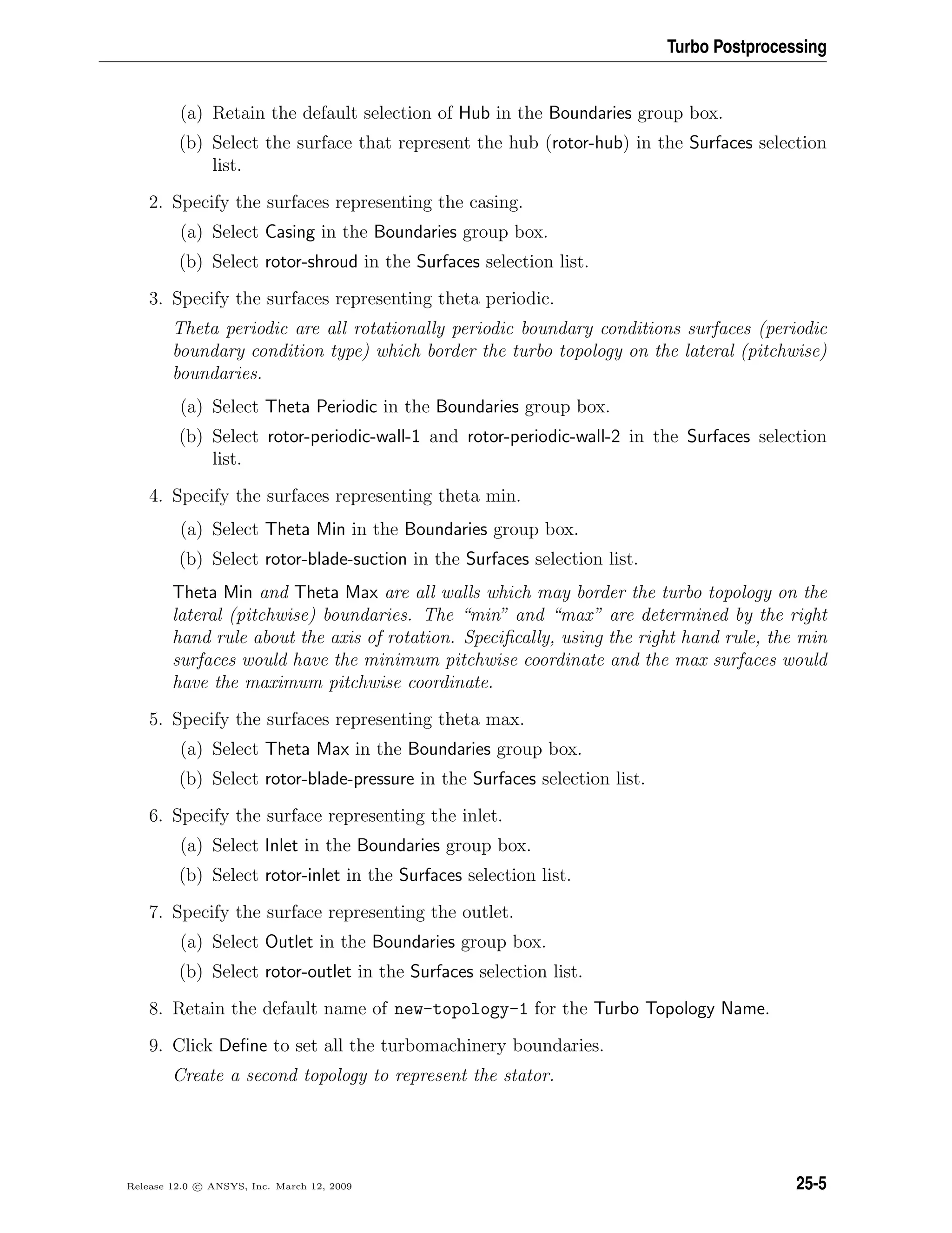 Turbo Postprocessing
(a) Retain the default selection of Hub in the Boundaries group box.
(b) Select the surface that represent the hub (rotor-hub) in the Surfaces selection
list.
2. Specify the surfaces representing the casing.
(a) Select Casing in the Boundaries group box.
(b) Select rotor-shroud in the Surfaces selection list.
3. Specify the surfaces representing theta periodic.
Theta periodic are all rotationally periodic boundary conditions surfaces (periodic
boundary condition type) which border the turbo topology on the lateral (pitchwise)
boundaries.
(a) Select Theta Periodic in the Boundaries group box.
(b) Select rotor-periodic-wall-1 and rotor-periodic-wall-2 in the Surfaces selection
list.
4. Specify the surfaces representing theta min.
(a) Select Theta Min in the Boundaries group box.
(b) Select rotor-blade-suction in the Surfaces selection list.
Theta Min and Theta Max are all walls which may border the turbo topology on the
lateral (pitchwise) boundaries. The “min” and “max” are determined by the right
hand rule about the axis of rotation. Speciﬁcally, using the right hand rule, the min
surfaces would have the minimum pitchwise coordinate and the max surfaces would
have the maximum pitchwise coordinate.
5. Specify the surfaces representing theta max.
(a) Select Theta Max in the Boundaries group box.
(b) Select rotor-blade-pressure in the Surfaces selection list.
6. Specify the surface representing the inlet.
(a) Select Inlet in the Boundaries group box.
(b) Select rotor-inlet in the Surfaces selection list.
7. Specify the surface representing the outlet.
(a) Select Outlet in the Boundaries group box.
(b) Select rotor-outlet in the Surfaces selection list.
8. Retain the default name of new-topology-1 for the Turbo Topology Name.
9. Click Deﬁne to set all the turbomachinery boundaries.
Create a second topology to represent the stator.
Release 12.0 c ANSYS, Inc. March 12, 2009 25-5
 