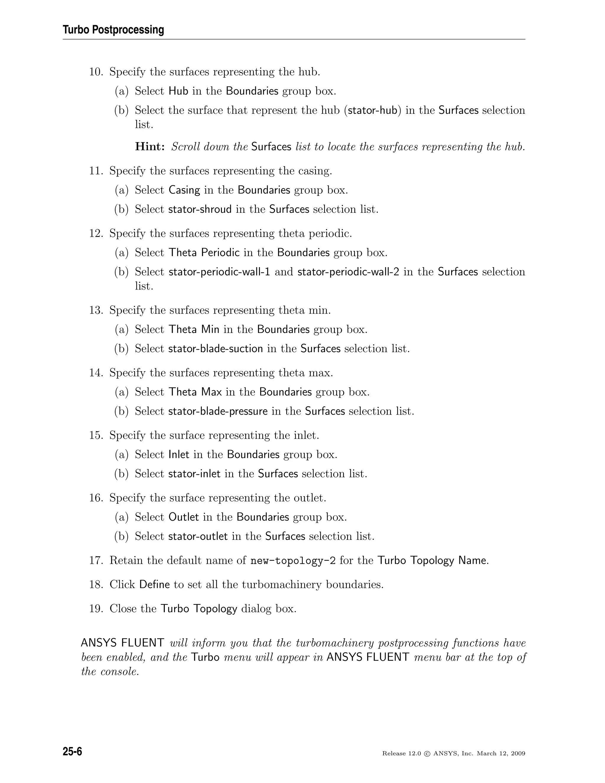 Turbo Postprocessing
10. Specify the surfaces representing the hub.
(a) Select Hub in the Boundaries group box.
(b) Select the surface that represent the hub (stator-hub) in the Surfaces selection
list.
Hint: Scroll down the Surfaces list to locate the surfaces representing the hub.
11. Specify the surfaces representing the casing.
(a) Select Casing in the Boundaries group box.
(b) Select stator-shroud in the Surfaces selection list.
12. Specify the surfaces representing theta periodic.
(a) Select Theta Periodic in the Boundaries group box.
(b) Select stator-periodic-wall-1 and stator-periodic-wall-2 in the Surfaces selection
list.
13. Specify the surfaces representing theta min.
(a) Select Theta Min in the Boundaries group box.
(b) Select stator-blade-suction in the Surfaces selection list.
14. Specify the surfaces representing theta max.
(a) Select Theta Max in the Boundaries group box.
(b) Select stator-blade-pressure in the Surfaces selection list.
15. Specify the surface representing the inlet.
(a) Select Inlet in the Boundaries group box.
(b) Select stator-inlet in the Surfaces selection list.
16. Specify the surface representing the outlet.
(a) Select Outlet in the Boundaries group box.
(b) Select stator-outlet in the Surfaces selection list.
17. Retain the default name of new-topology-2 for the Turbo Topology Name.
18. Click Deﬁne to set all the turbomachinery boundaries.
19. Close the Turbo Topology dialog box.
ANSYS FLUENT will inform you that the turbomachinery postprocessing functions have
been enabled, and the Turbo menu will appear in ANSYS FLUENT menu bar at the top of
the console.
25-6 Release 12.0 c ANSYS, Inc. March 12, 2009
 