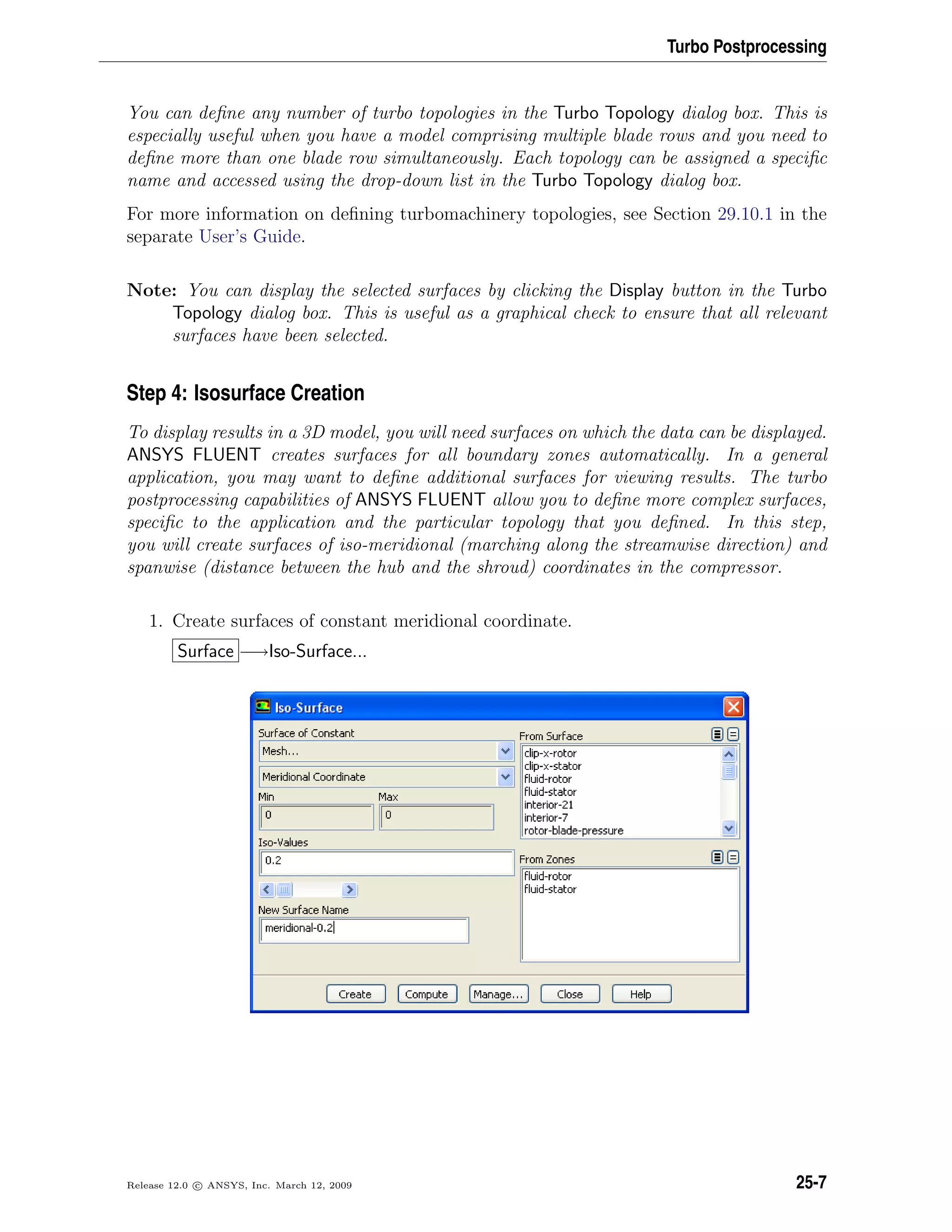 Turbo Postprocessing
You can deﬁne any number of turbo topologies in the Turbo Topology dialog box. This is
especially useful when you have a model comprising multiple blade rows and you need to
deﬁne more than one blade row simultaneously. Each topology can be assigned a speciﬁc
name and accessed using the drop-down list in the Turbo Topology dialog box.
For more information on deﬁning turbomachinery topologies, see Section 29.10.1 in the
separate User’s Guide.
Note: You can display the selected surfaces by clicking the Display button in the Turbo
Topology dialog box. This is useful as a graphical check to ensure that all relevant
surfaces have been selected.
Step 4: Isosurface Creation
To display results in a 3D model, you will need surfaces on which the data can be displayed.
ANSYS FLUENT creates surfaces for all boundary zones automatically. In a general
application, you may want to deﬁne additional surfaces for viewing results. The turbo
postprocessing capabilities of ANSYS FLUENT allow you to deﬁne more complex surfaces,
speciﬁc to the application and the particular topology that you deﬁned. In this step,
you will create surfaces of iso-meridional (marching along the streamwise direction) and
spanwise (distance between the hub and the shroud) coordinates in the compressor.
1. Create surfaces of constant meridional coordinate.
Surface −→Iso-Surface...
Release 12.0 c ANSYS, Inc. March 12, 2009 25-7
 