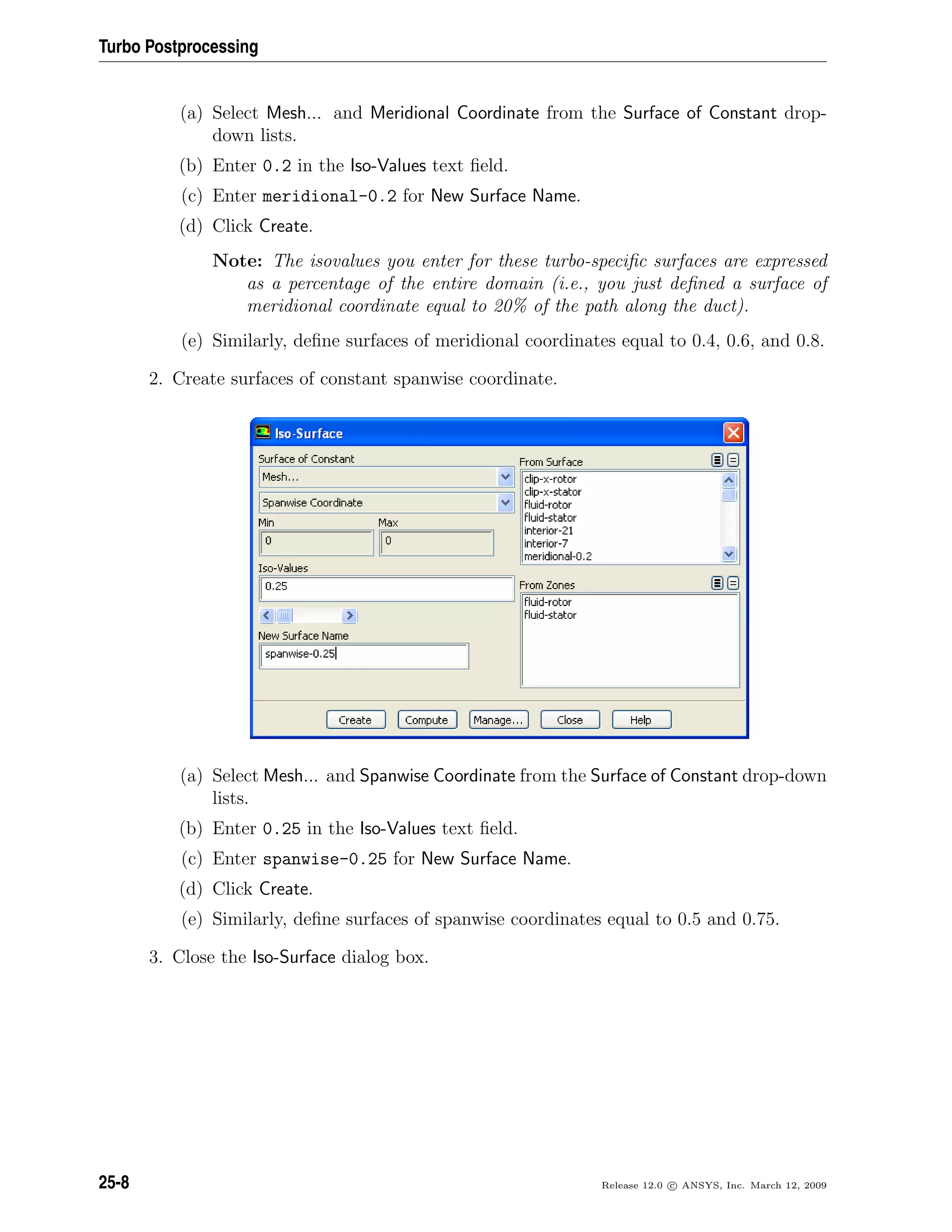 Turbo Postprocessing
(a) Select Mesh... and Meridional Coordinate from the Surface of Constant drop-
down lists.
(b) Enter 0.2 in the Iso-Values text ﬁeld.
(c) Enter meridional-0.2 for New Surface Name.
(d) Click Create.
Note: The isovalues you enter for these turbo-speciﬁc surfaces are expressed
as a percentage of the entire domain (i.e., you just deﬁned a surface of
meridional coordinate equal to 20% of the path along the duct).
(e) Similarly, deﬁne surfaces of meridional coordinates equal to 0.4, 0.6, and 0.8.
2. Create surfaces of constant spanwise coordinate.
(a) Select Mesh... and Spanwise Coordinate from the Surface of Constant drop-down
lists.
(b) Enter 0.25 in the Iso-Values text ﬁeld.
(c) Enter spanwise-0.25 for New Surface Name.
(d) Click Create.
(e) Similarly, deﬁne surfaces of spanwise coordinates equal to 0.5 and 0.75.
3. Close the Iso-Surface dialog box.
25-8 Release 12.0 c ANSYS, Inc. March 12, 2009
 