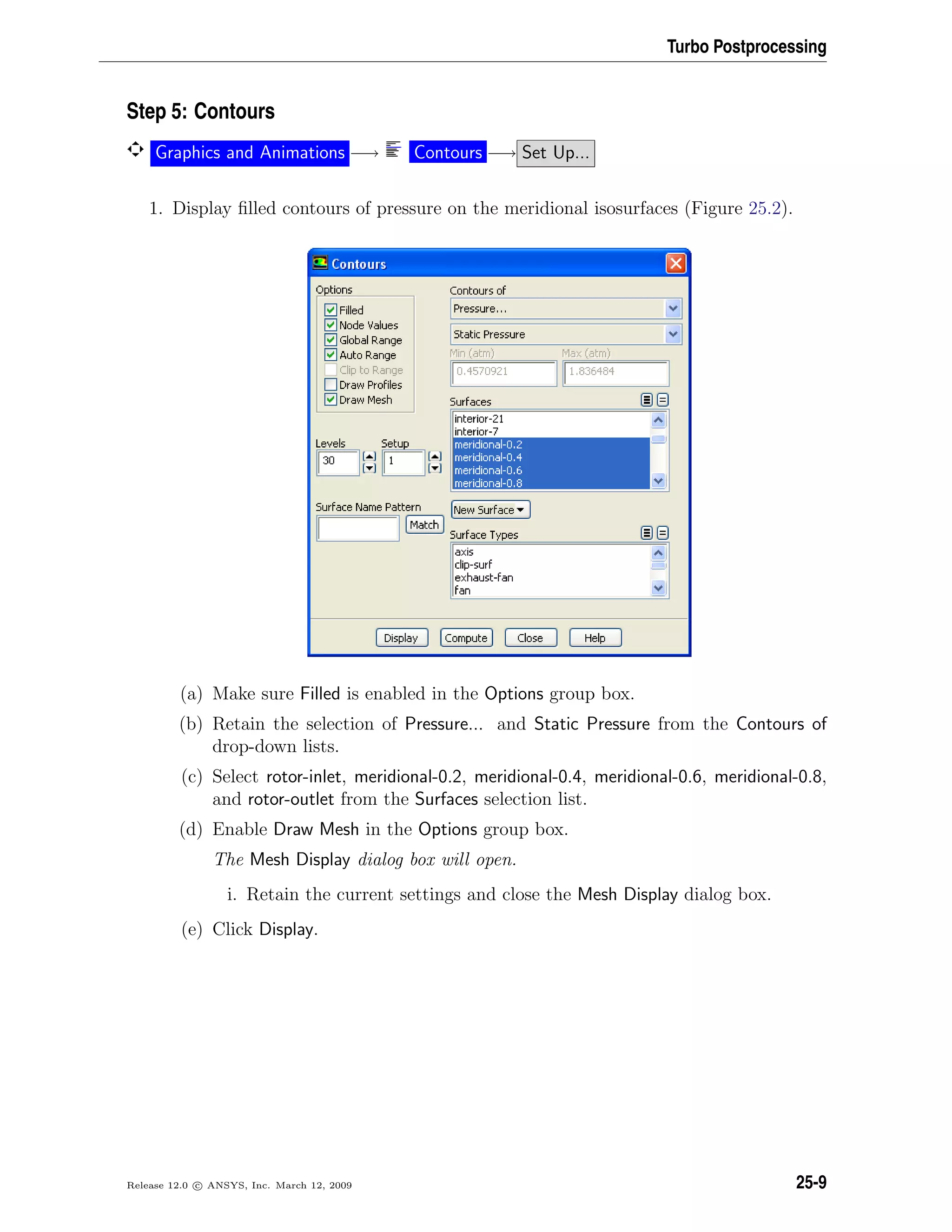 Turbo Postprocessing
Step 5: Contours
Graphics and Animations −→ Contours −→ Set Up...
1. Display ﬁlled contours of pressure on the meridional isosurfaces (Figure 25.2).
(a) Make sure Filled is enabled in the Options group box.
(b) Retain the selection of Pressure... and Static Pressure from the Contours of
drop-down lists.
(c) Select rotor-inlet, meridional-0.2, meridional-0.4, meridional-0.6, meridional-0.8,
and rotor-outlet from the Surfaces selection list.
(d) Enable Draw Mesh in the Options group box.
The Mesh Display dialog box will open.
i. Retain the current settings and close the Mesh Display dialog box.
(e) Click Display.
Release 12.0 c ANSYS, Inc. March 12, 2009 25-9
 