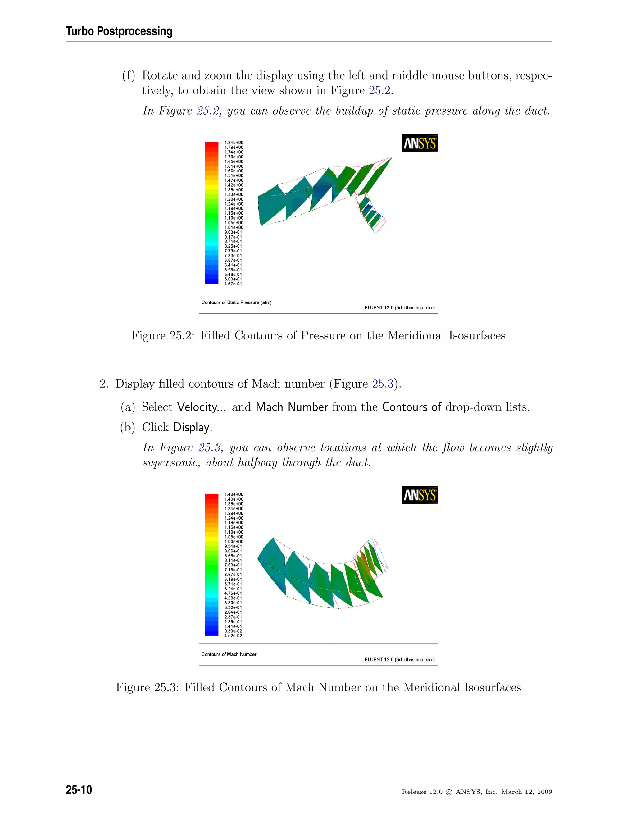 Turbo Postprocessing
(f) Rotate and zoom the display using the left and middle mouse buttons, respec-
tively, to obtain the view shown in Figure 25.2.
In Figure 25.2, you can observe the buildup of static pressure along the duct.
Figure 25.2: Filled Contours of Pressure on the Meridional Isosurfaces
2. Display ﬁlled contours of Mach number (Figure 25.3).
(a) Select Velocity... and Mach Number from the Contours of drop-down lists.
(b) Click Display.
In Figure 25.3, you can observe locations at which the ﬂow becomes slightly
supersonic, about halfway through the duct.
Figure 25.3: Filled Contours of Mach Number on the Meridional Isosurfaces
25-10 Release 12.0 c ANSYS, Inc. March 12, 2009
 