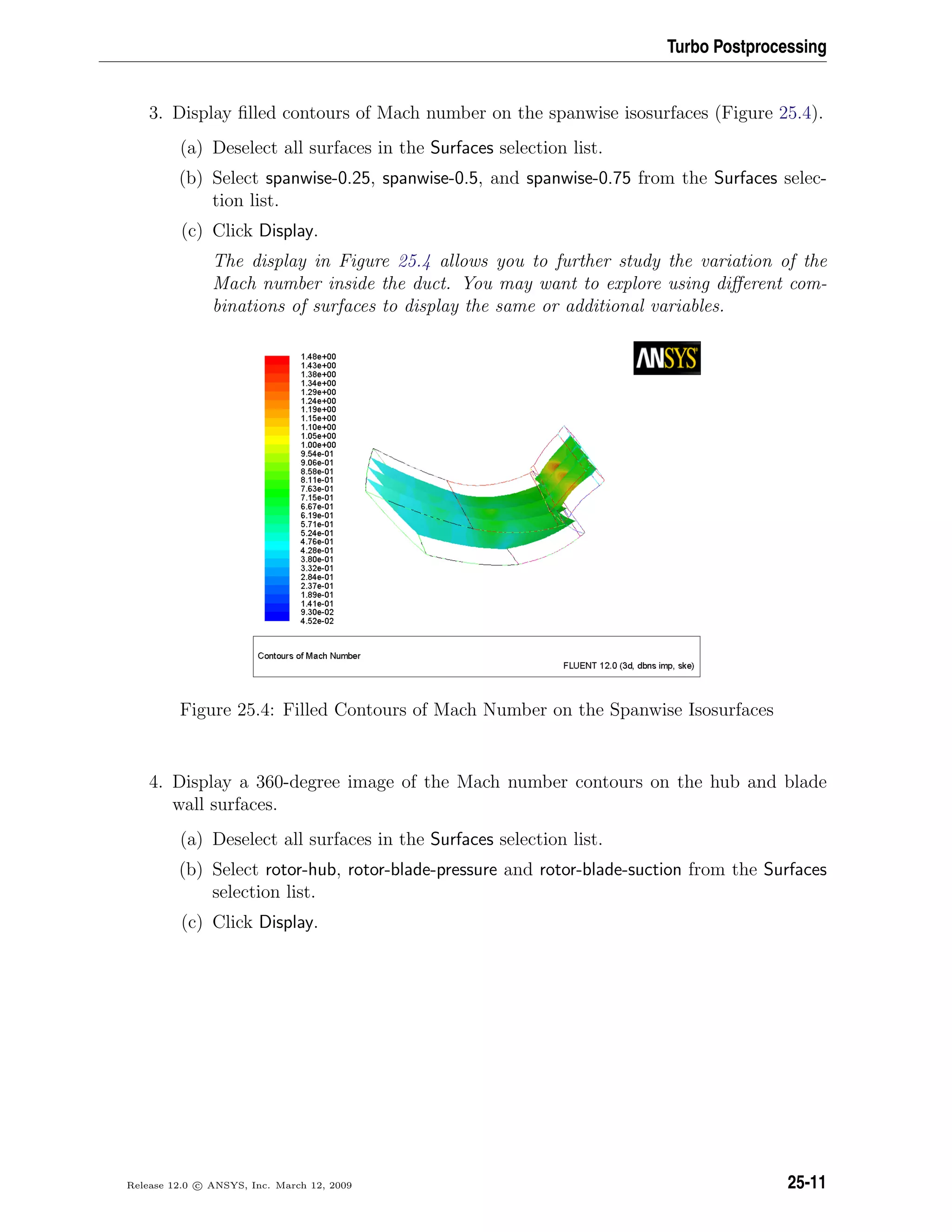 Turbo Postprocessing
3. Display ﬁlled contours of Mach number on the spanwise isosurfaces (Figure 25.4).
(a) Deselect all surfaces in the Surfaces selection list.
(b) Select spanwise-0.25, spanwise-0.5, and spanwise-0.75 from the Surfaces selec-
tion list.
(c) Click Display.
The display in Figure 25.4 allows you to further study the variation of the
Mach number inside the duct. You may want to explore using diﬀerent com-
binations of surfaces to display the same or additional variables.
Figure 25.4: Filled Contours of Mach Number on the Spanwise Isosurfaces
4. Display a 360-degree image of the Mach number contours on the hub and blade
wall surfaces.
(a) Deselect all surfaces in the Surfaces selection list.
(b) Select rotor-hub, rotor-blade-pressure and rotor-blade-suction from the Surfaces
selection list.
(c) Click Display.
Release 12.0 c ANSYS, Inc. March 12, 2009 25-11
 