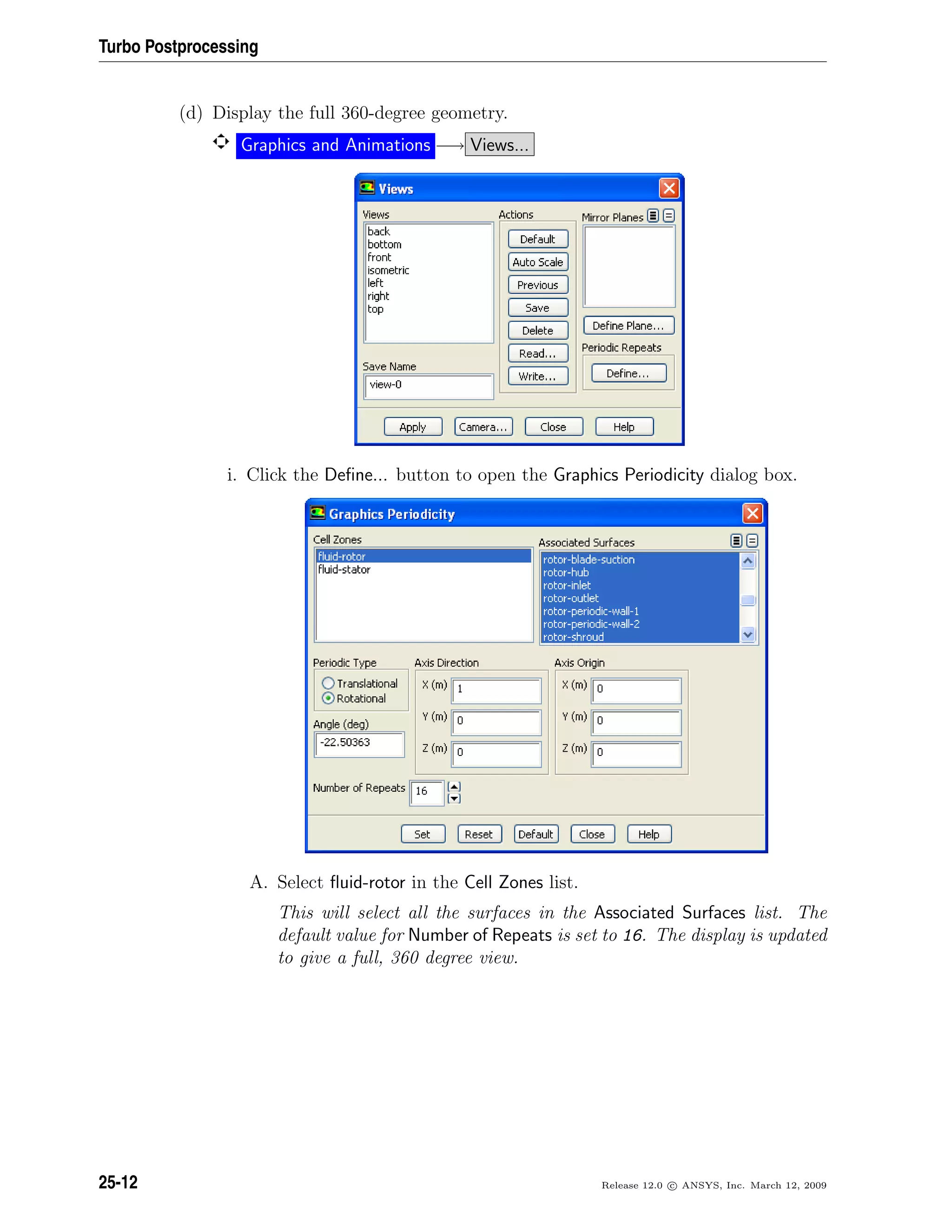 Turbo Postprocessing
(d) Display the full 360-degree geometry.
Graphics and Animations −→ Views...
i. Click the Deﬁne... button to open the Graphics Periodicity dialog box.
A. Select ﬂuid-rotor in the Cell Zones list.
This will select all the surfaces in the Associated Surfaces list. The
default value for Number of Repeats is set to 16. The display is updated
to give a full, 360 degree view.
25-12 Release 12.0 c ANSYS, Inc. March 12, 2009
 