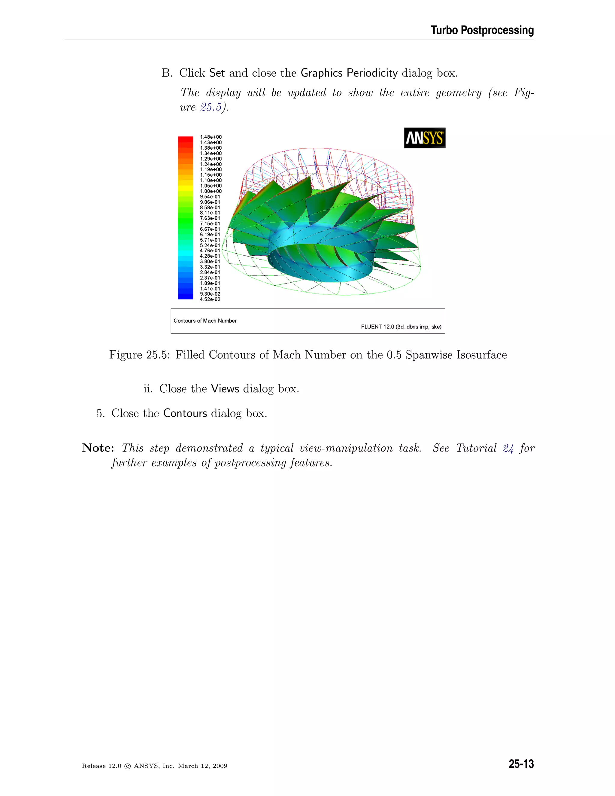Turbo Postprocessing
B. Click Set and close the Graphics Periodicity dialog box.
The display will be updated to show the entire geometry (see Fig-
ure 25.5).
Figure 25.5: Filled Contours of Mach Number on the 0.5 Spanwise Isosurface
ii. Close the Views dialog box.
5. Close the Contours dialog box.
Note: This step demonstrated a typical view-manipulation task. See Tutorial 24 for
further examples of postprocessing features.
Release 12.0 c ANSYS, Inc. March 12, 2009 25-13
 
