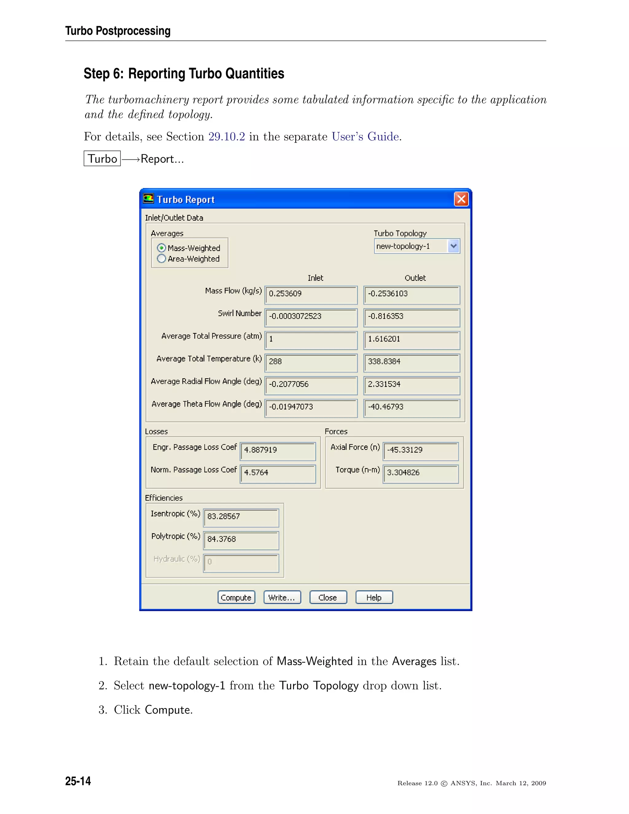 Turbo Postprocessing
Step 6: Reporting Turbo Quantities
The turbomachinery report provides some tabulated information speciﬁc to the application
and the deﬁned topology.
For details, see Section 29.10.2 in the separate User’s Guide.
Turbo −→Report...
1. Retain the default selection of Mass-Weighted in the Averages list.
2. Select new-topology-1 from the Turbo Topology drop down list.
3. Click Compute.
25-14 Release 12.0 c ANSYS, Inc. March 12, 2009
 