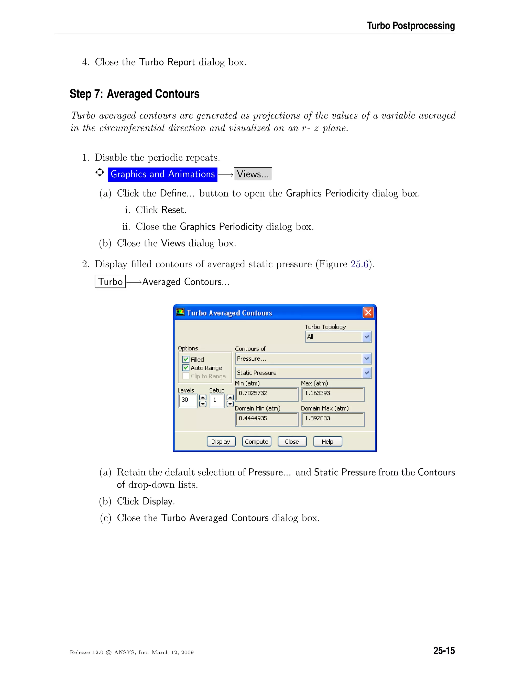 Turbo Postprocessing
4. Close the Turbo Report dialog box.
Step 7: Averaged Contours
Turbo averaged contours are generated as projections of the values of a variable averaged
in the circumferential direction and visualized on an r- z plane.
1. Disable the periodic repeats.
Graphics and Animations −→ Views...
(a) Click the Deﬁne... button to open the Graphics Periodicity dialog box.
i. Click Reset.
ii. Close the Graphics Periodicity dialog box.
(b) Close the Views dialog box.
2. Display ﬁlled contours of averaged static pressure (Figure 25.6).
Turbo −→Averaged Contours...
(a) Retain the default selection of Pressure... and Static Pressure from the Contours
of drop-down lists.
(b) Click Display.
(c) Close the Turbo Averaged Contours dialog box.
Release 12.0 c ANSYS, Inc. March 12, 2009 25-15
 