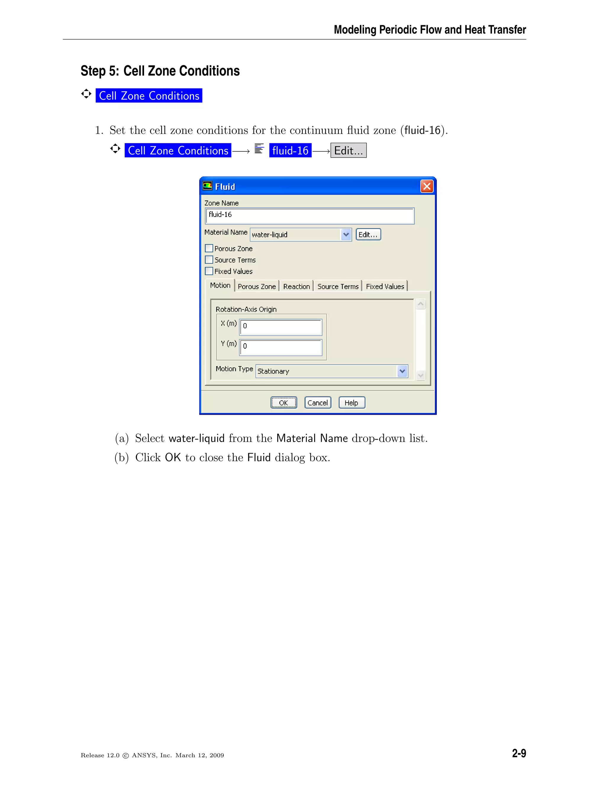 Modeling Periodic Flow and Heat Transfer
Step 5: Cell Zone Conditions
Cell Zone Conditions
1. Set the cell zone conditions for the continuum ﬂuid zone (ﬂuid-16).
Cell Zone Conditions −→ ﬂuid-16 −→ Edit...
(a) Select water-liquid from the Material Name drop-down list.
(b) Click OK to close the Fluid dialog box.
Release 12.0 c ANSYS, Inc. March 12, 2009 2-9
 