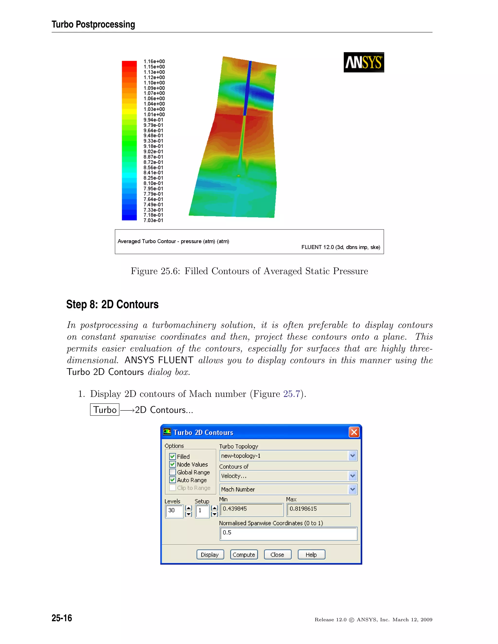 Turbo Postprocessing
Figure 25.6: Filled Contours of Averaged Static Pressure
Step 8: 2D Contours
In postprocessing a turbomachinery solution, it is often preferable to display contours
on constant spanwise coordinates and then, project these contours onto a plane. This
permits easier evaluation of the contours, especially for surfaces that are highly three-
dimensional. ANSYS FLUENT allows you to display contours in this manner using the
Turbo 2D Contours dialog box.
1. Display 2D contours of Mach number (Figure 25.7).
Turbo −→2D Contours...
25-16 Release 12.0 c ANSYS, Inc. March 12, 2009
 