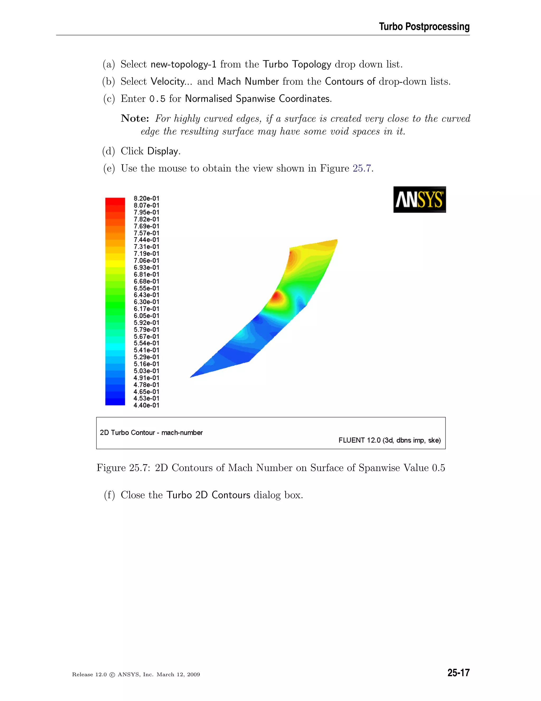 Turbo Postprocessing
(a) Select new-topology-1 from the Turbo Topology drop down list.
(b) Select Velocity... and Mach Number from the Contours of drop-down lists.
(c) Enter 0.5 for Normalised Spanwise Coordinates.
Note: For highly curved edges, if a surface is created very close to the curved
edge the resulting surface may have some void spaces in it.
(d) Click Display.
(e) Use the mouse to obtain the view shown in Figure 25.7.
Figure 25.7: 2D Contours of Mach Number on Surface of Spanwise Value 0.5
(f) Close the Turbo 2D Contours dialog box.
Release 12.0 c ANSYS, Inc. March 12, 2009 25-17
 