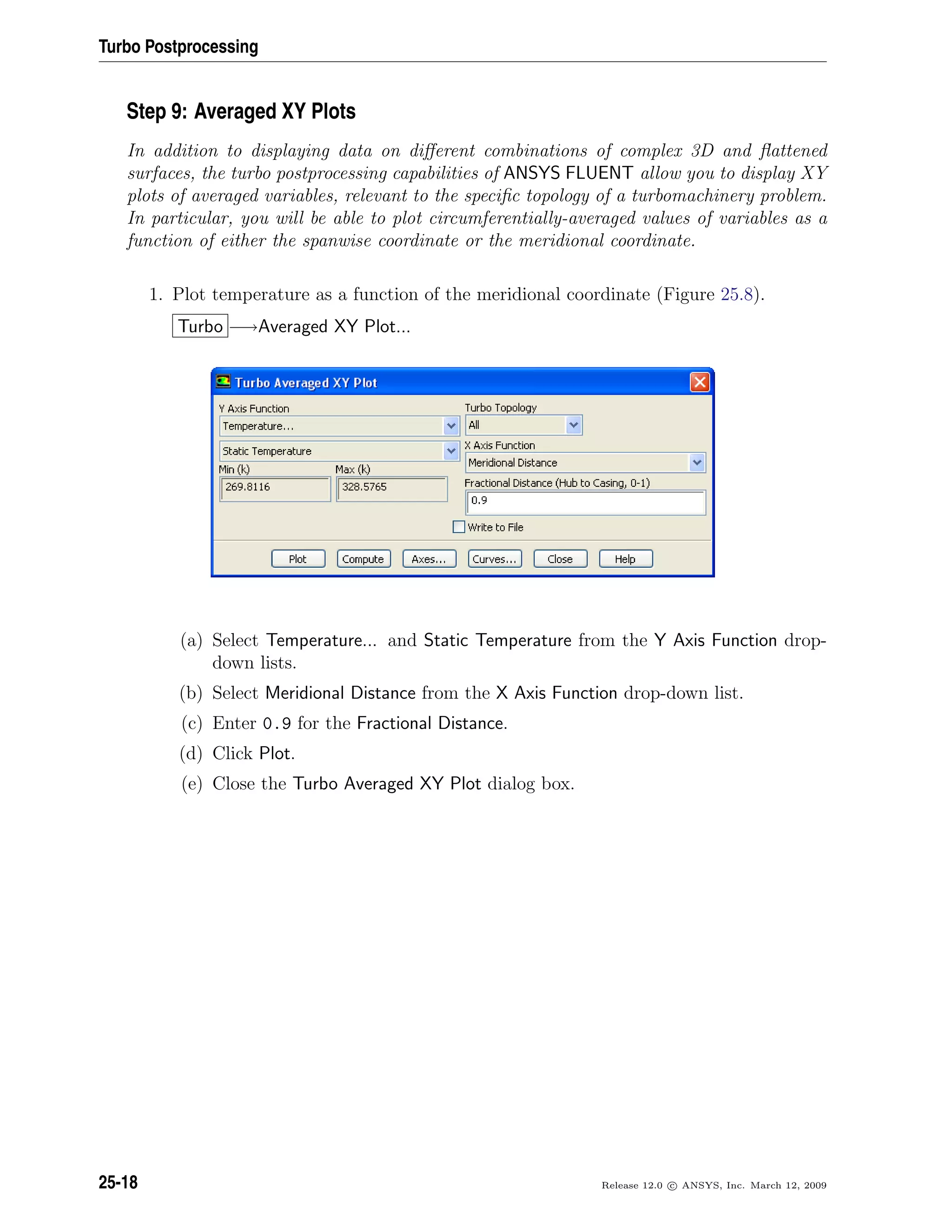 Turbo Postprocessing
Step 9: Averaged XY Plots
In addition to displaying data on diﬀerent combinations of complex 3D and ﬂattened
surfaces, the turbo postprocessing capabilities of ANSYS FLUENT allow you to display XY
plots of averaged variables, relevant to the speciﬁc topology of a turbomachinery problem.
In particular, you will be able to plot circumferentially-averaged values of variables as a
function of either the spanwise coordinate or the meridional coordinate.
1. Plot temperature as a function of the meridional coordinate (Figure 25.8).
Turbo −→Averaged XY Plot...
(a) Select Temperature... and Static Temperature from the Y Axis Function drop-
down lists.
(b) Select Meridional Distance from the X Axis Function drop-down list.
(c) Enter 0.9 for the Fractional Distance.
(d) Click Plot.
(e) Close the Turbo Averaged XY Plot dialog box.
25-18 Release 12.0 c ANSYS, Inc. March 12, 2009
 