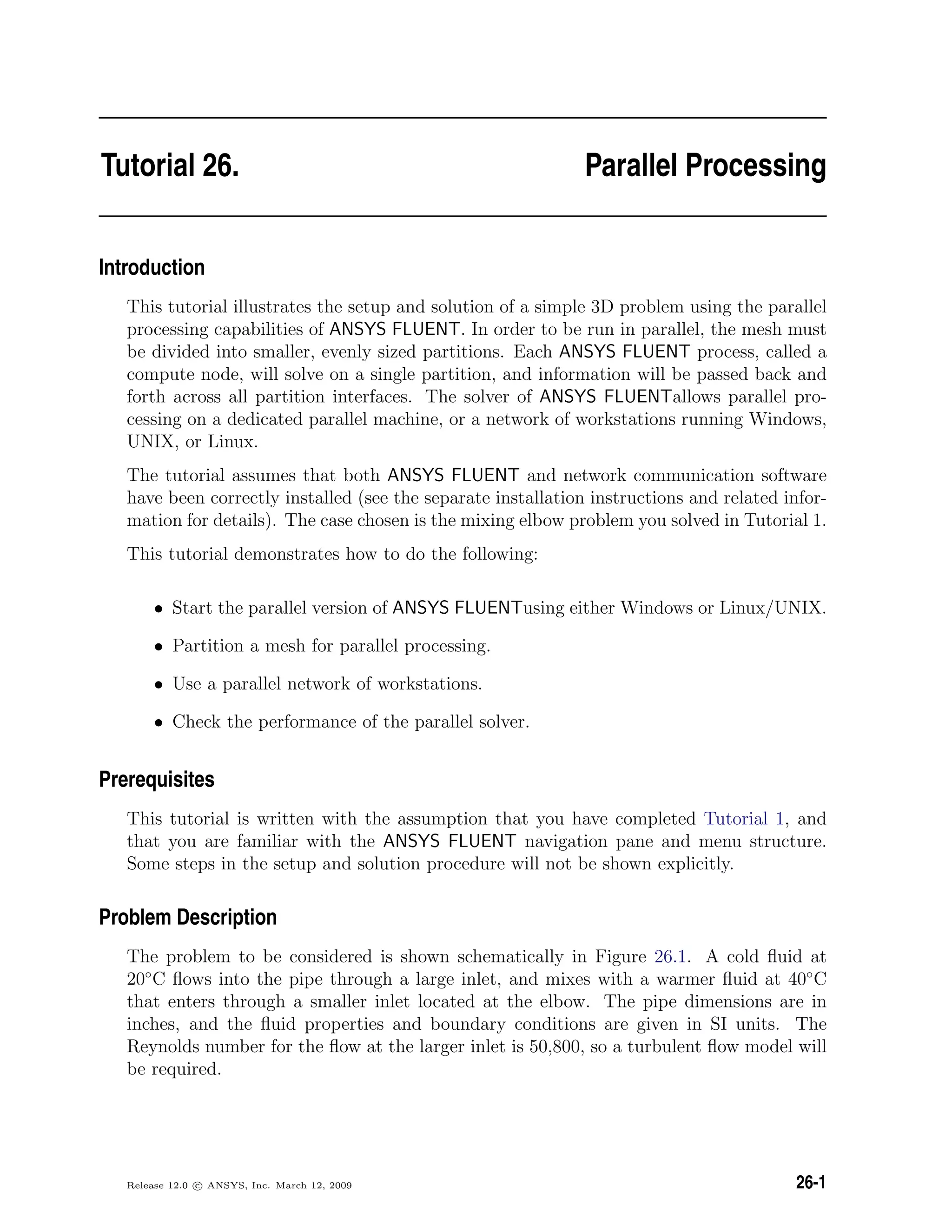 Tutorial 26. Parallel Processing
Introduction
This tutorial illustrates the setup and solution of a simple 3D problem using the parallel
processing capabilities of ANSYS FLUENT. In order to be run in parallel, the mesh must
be divided into smaller, evenly sized partitions. Each ANSYS FLUENT process, called a
compute node, will solve on a single partition, and information will be passed back and
forth across all partition interfaces. The solver of ANSYS FLUENTallows parallel pro-
cessing on a dedicated parallel machine, or a network of workstations running Windows,
UNIX, or Linux.
The tutorial assumes that both ANSYS FLUENT and network communication software
have been correctly installed (see the separate installation instructions and related infor-
mation for details). The case chosen is the mixing elbow problem you solved in Tutorial 1.
This tutorial demonstrates how to do the following:
• Start the parallel version of ANSYS FLUENTusing either Windows or Linux/UNIX.
• Partition a mesh for parallel processing.
• Use a parallel network of workstations.
• Check the performance of the parallel solver.
Prerequisites
This tutorial is written with the assumption that you have completed Tutorial 1, and
that you are familiar with the ANSYS FLUENT navigation pane and menu structure.
Some steps in the setup and solution procedure will not be shown explicitly.
Problem Description
The problem to be considered is shown schematically in Figure 26.1. A cold ﬂuid at
20◦
C ﬂows into the pipe through a large inlet, and mixes with a warmer ﬂuid at 40◦
C
that enters through a smaller inlet located at the elbow. The pipe dimensions are in
inches, and the ﬂuid properties and boundary conditions are given in SI units. The
Reynolds number for the ﬂow at the larger inlet is 50,800, so a turbulent ﬂow model will
be required.
Release 12.0 c ANSYS, Inc. March 12, 2009 26-1
 