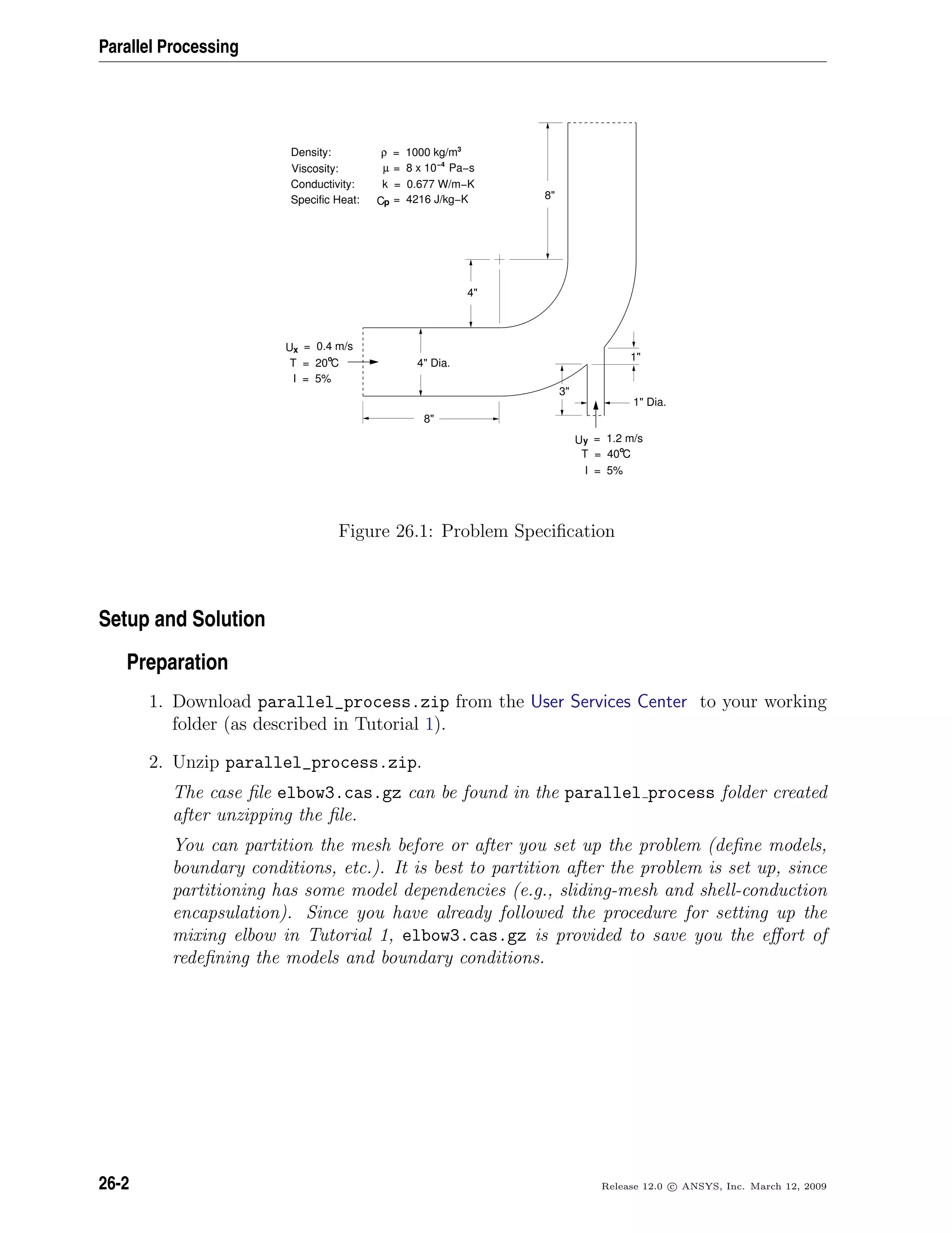 Parallel Processing
= 4216 J/kg−KpC
= 8 x 10 Pa−sµ −4
k = 0.677 W/m−K
= 0.4 m/sxU
4 Dia.
4
8
3
1 Dia.
1
8
Viscosity:
Conductivity:
Specific Heat:
T = 20 C
I = 5%
= 1.2 m/syU
T = 40 C
I = 5%
Density: = 1000 kg/m3
ρ
o
o
Figure 26.1: Problem Speciﬁcation
Setup and Solution
Preparation
1. Download parallel_process.zip from the User Services Center to your working
folder (as described in Tutorial 1).
2. Unzip parallel_process.zip.
The case ﬁle elbow3.cas.gz can be found in the parallel process folder created
after unzipping the ﬁle.
You can partition the mesh before or after you set up the problem (deﬁne models,
boundary conditions, etc.). It is best to partition after the problem is set up, since
partitioning has some model dependencies (e.g., sliding-mesh and shell-conduction
encapsulation). Since you have already followed the procedure for setting up the
mixing elbow in Tutorial 1, elbow3.cas.gz is provided to save you the eﬀort of
redeﬁning the models and boundary conditions.
26-2 Release 12.0 c ANSYS, Inc. March 12, 2009
 