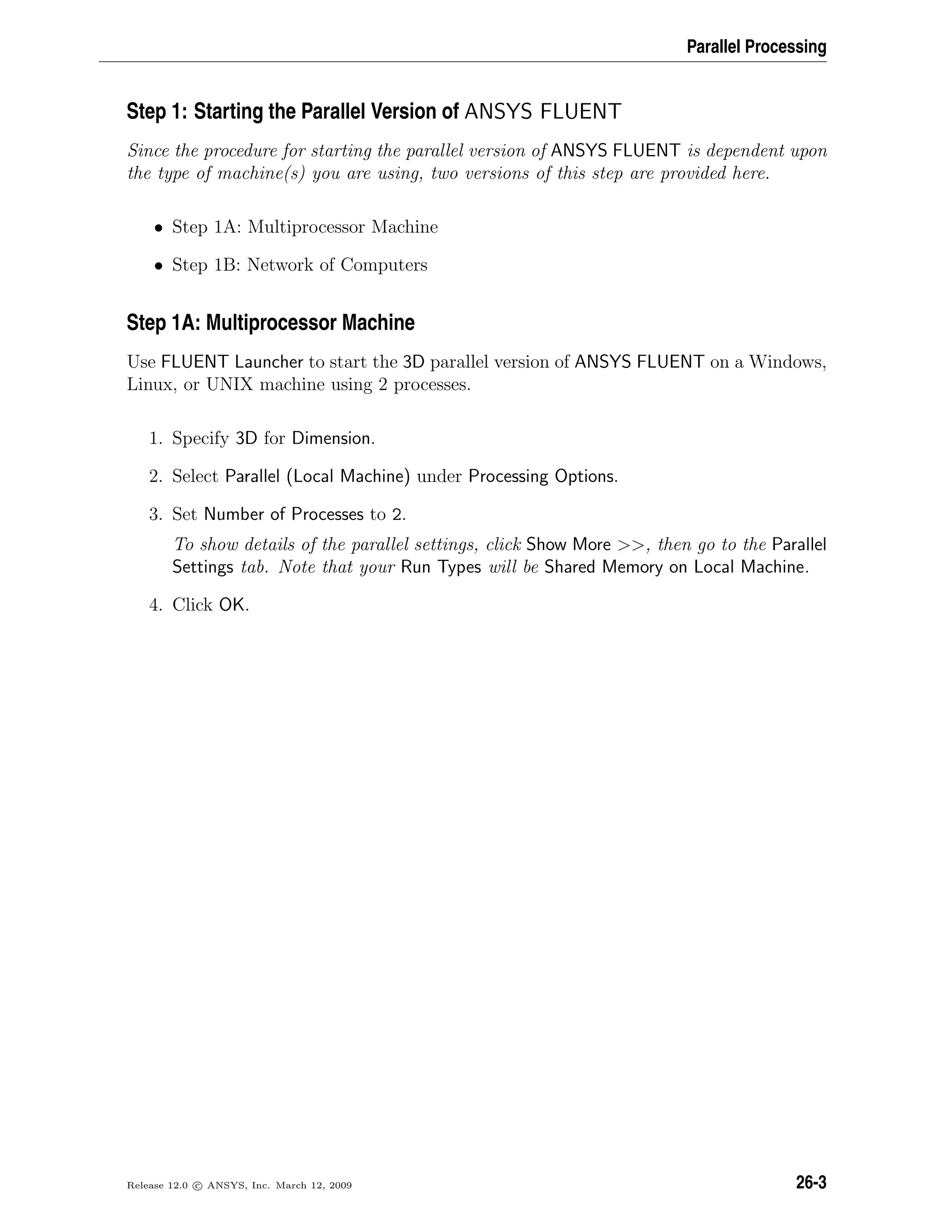 Parallel Processing
Step 1: Starting the Parallel Version of ANSYS FLUENT
Since the procedure for starting the parallel version of ANSYS FLUENT is dependent upon
the type of machine(s) you are using, two versions of this step are provided here.
• Step 1A: Multiprocessor Machine
• Step 1B: Network of Computers
Step 1A: Multiprocessor Machine
Use FLUENT Launcher to start the 3D parallel version of ANSYS FLUENT on a Windows,
Linux, or UNIX machine using 2 processes.
1. Specify 3D for Dimension.
2. Select Parallel (Local Machine) under Processing Options.
3. Set Number of Processes to 2.
To show details of the parallel settings, click Show More , then go to the Parallel
Settings tab. Note that your Run Types will be Shared Memory on Local Machine.
4. Click OK.
Release 12.0 c ANSYS, Inc. March 12, 2009 26-3
 