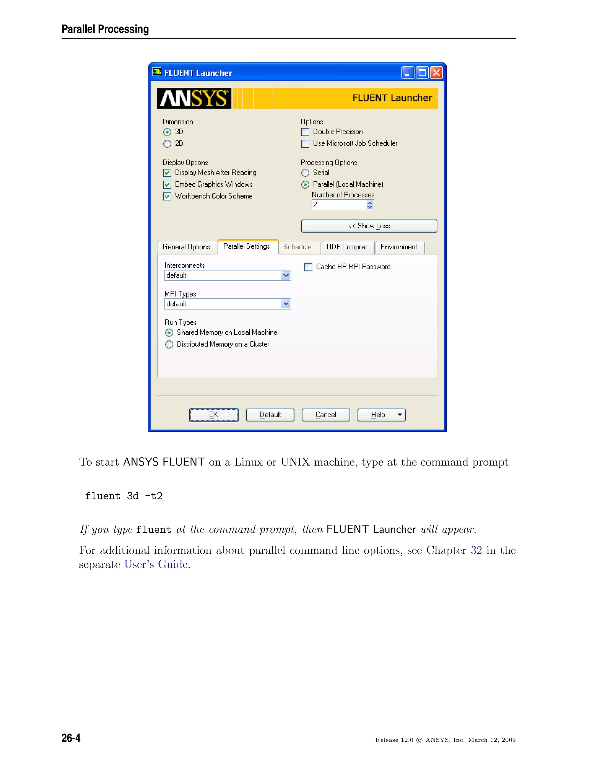 Parallel Processing
To start ANSYS FLUENT on a Linux or UNIX machine, type at the command prompt
fluent 3d -t2
If you type fluent at the command prompt, then FLUENT Launcher will appear.
For additional information about parallel command line options, see Chapter 32 in the
separate User’s Guide.
26-4 Release 12.0 c ANSYS, Inc. March 12, 2009
 