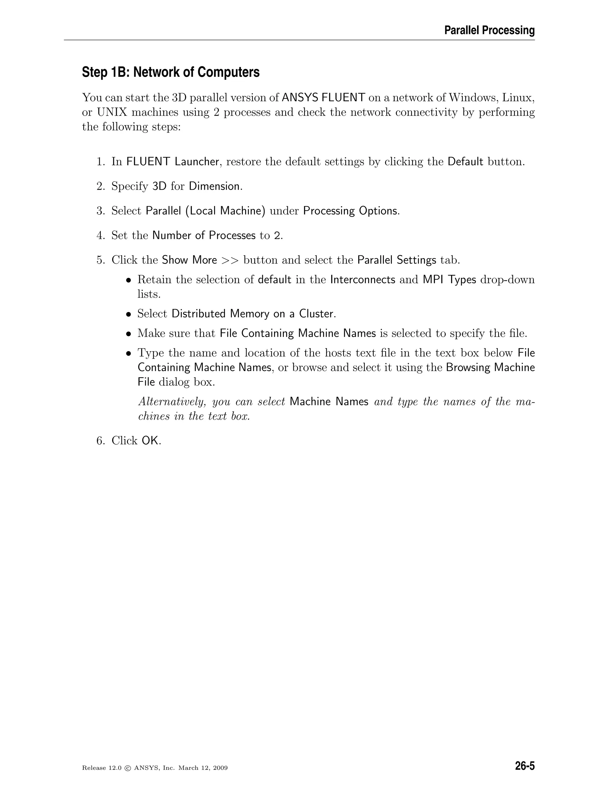 Parallel Processing
Step 1B: Network of Computers
You can start the 3D parallel version of ANSYS FLUENT on a network of Windows, Linux,
or UNIX machines using 2 processes and check the network connectivity by performing
the following steps:
1. In FLUENT Launcher, restore the default settings by clicking the Default button.
2. Specify 3D for Dimension.
3. Select Parallel (Local Machine) under Processing Options.
4. Set the Number of Processes to 2.
5. Click the Show More  button and select the Parallel Settings tab.
• Retain the selection of default in the Interconnects and MPI Types drop-down
lists.
• Select Distributed Memory on a Cluster.
• Make sure that File Containing Machine Names is selected to specify the ﬁle.
• Type the name and location of the hosts text ﬁle in the text box below File
Containing Machine Names, or browse and select it using the Browsing Machine
File dialog box.
Alternatively, you can select Machine Names and type the names of the ma-
chines in the text box.
6. Click OK.
Release 12.0 c ANSYS, Inc. March 12, 2009 26-5
 