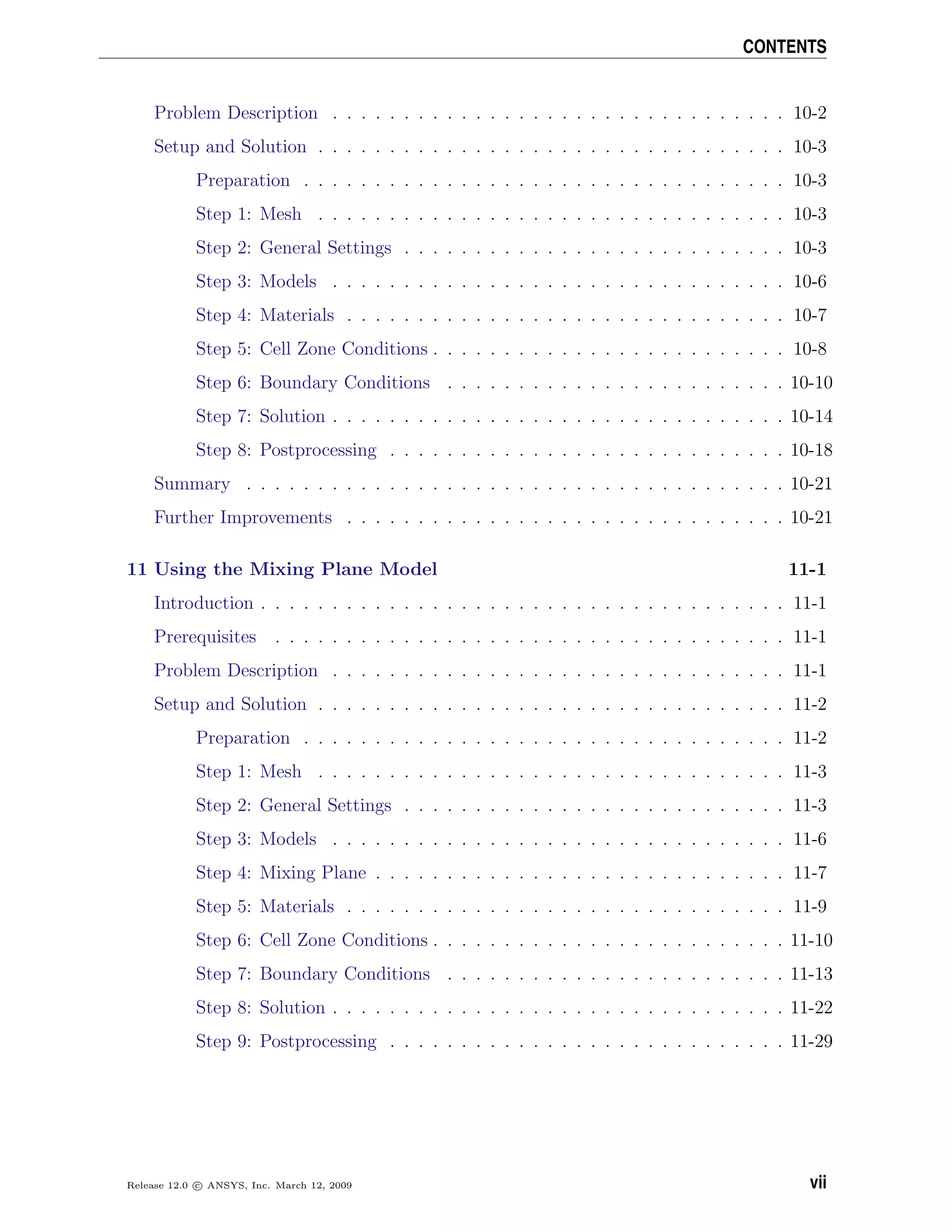 CONTENTS
Problem Description . . . . . . . . . . . . . . . . . . . . . . . . . . . . . . . . 10-2
Setup and Solution . . . . . . . . . . . . . . . . . . . . . . . . . . . . . . . . . 10-3
Preparation . . . . . . . . . . . . . . . . . . . . . . . . . . . . . . . . . . 10-3
Step 1: Mesh . . . . . . . . . . . . . . . . . . . . . . . . . . . . . . . . . 10-3
Step 2: General Settings . . . . . . . . . . . . . . . . . . . . . . . . . . . 10-3
Step 3: Models . . . . . . . . . . . . . . . . . . . . . . . . . . . . . . . . 10-6
Step 4: Materials . . . . . . . . . . . . . . . . . . . . . . . . . . . . . . . 10-7
Step 5: Cell Zone Conditions . . . . . . . . . . . . . . . . . . . . . . . . . 10-8
Step 6: Boundary Conditions . . . . . . . . . . . . . . . . . . . . . . . . 10-10
Step 7: Solution . . . . . . . . . . . . . . . . . . . . . . . . . . . . . . . . 10-14
Step 8: Postprocessing . . . . . . . . . . . . . . . . . . . . . . . . . . . . 10-18
Summary . . . . . . . . . . . . . . . . . . . . . . . . . . . . . . . . . . . . . . 10-21
Further Improvements . . . . . . . . . . . . . . . . . . . . . . . . . . . . . . . 10-21
11 Using the Mixing Plane Model 11-1
Introduction . . . . . . . . . . . . . . . . . . . . . . . . . . . . . . . . . . . . . 11-1
Prerequisites . . . . . . . . . . . . . . . . . . . . . . . . . . . . . . . . . . . . 11-1
Problem Description . . . . . . . . . . . . . . . . . . . . . . . . . . . . . . . . 11-1
Setup and Solution . . . . . . . . . . . . . . . . . . . . . . . . . . . . . . . . . 11-2
Preparation . . . . . . . . . . . . . . . . . . . . . . . . . . . . . . . . . . 11-2
Step 1: Mesh . . . . . . . . . . . . . . . . . . . . . . . . . . . . . . . . . 11-3
Step 2: General Settings . . . . . . . . . . . . . . . . . . . . . . . . . . . 11-3
Step 3: Models . . . . . . . . . . . . . . . . . . . . . . . . . . . . . . . . 11-6
Step 4: Mixing Plane . . . . . . . . . . . . . . . . . . . . . . . . . . . . . 11-7
Step 5: Materials . . . . . . . . . . . . . . . . . . . . . . . . . . . . . . . 11-9
Step 6: Cell Zone Conditions . . . . . . . . . . . . . . . . . . . . . . . . . 11-10
Step 7: Boundary Conditions . . . . . . . . . . . . . . . . . . . . . . . . 11-13
Step 8: Solution . . . . . . . . . . . . . . . . . . . . . . . . . . . . . . . . 11-22
Step 9: Postprocessing . . . . . . . . . . . . . . . . . . . . . . . . . . . . 11-29
Release 12.0 c ANSYS, Inc. March 12, 2009 vii
 