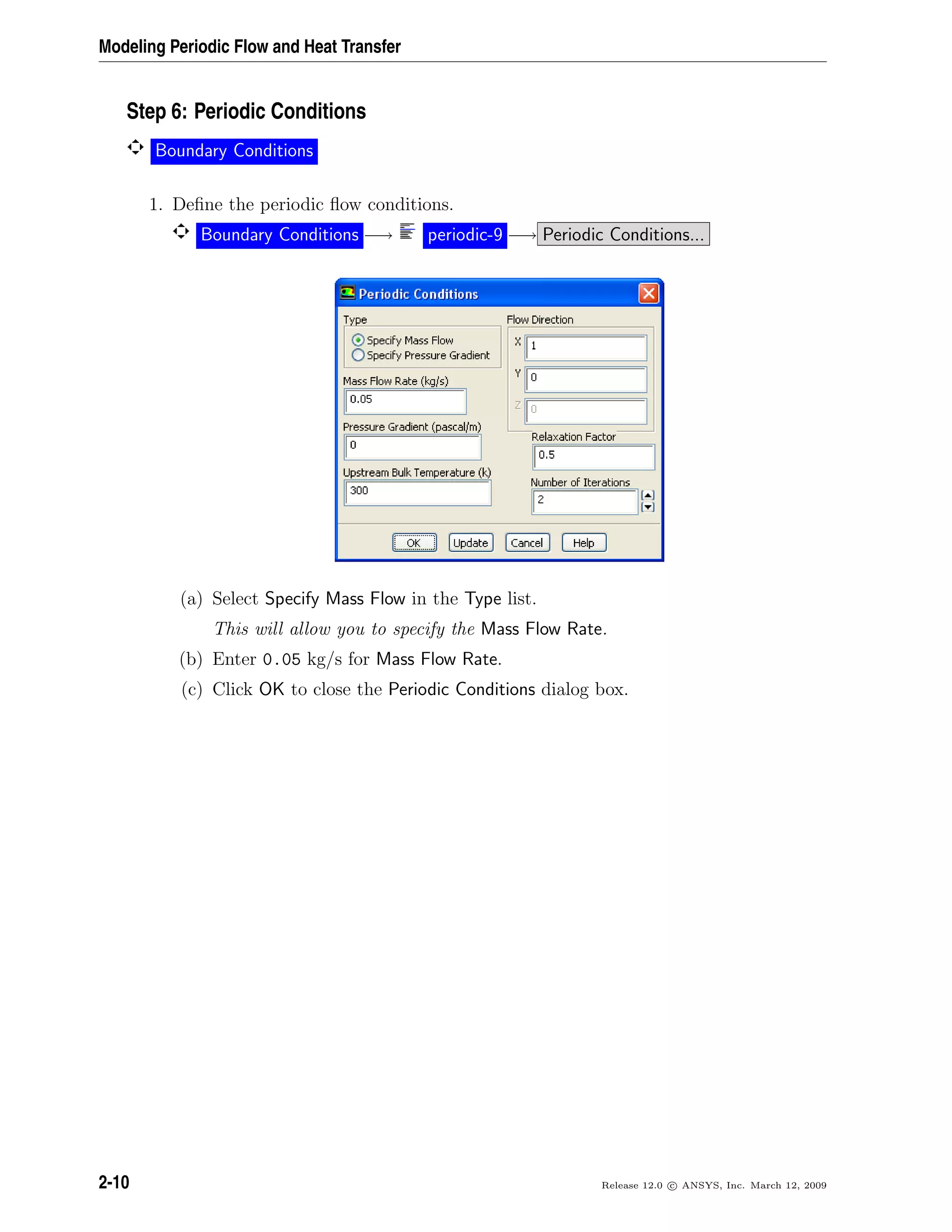Modeling Periodic Flow and Heat Transfer
Step 6: Periodic Conditions
Boundary Conditions
1. Deﬁne the periodic ﬂow conditions.
Boundary Conditions −→ periodic-9 −→ Periodic Conditions...
(a) Select Specify Mass Flow in the Type list.
This will allow you to specify the Mass Flow Rate.
(b) Enter 0.05 kg/s for Mass Flow Rate.
(c) Click OK to close the Periodic Conditions dialog box.
2-10 Release 12.0 c ANSYS, Inc. March 12, 2009
 