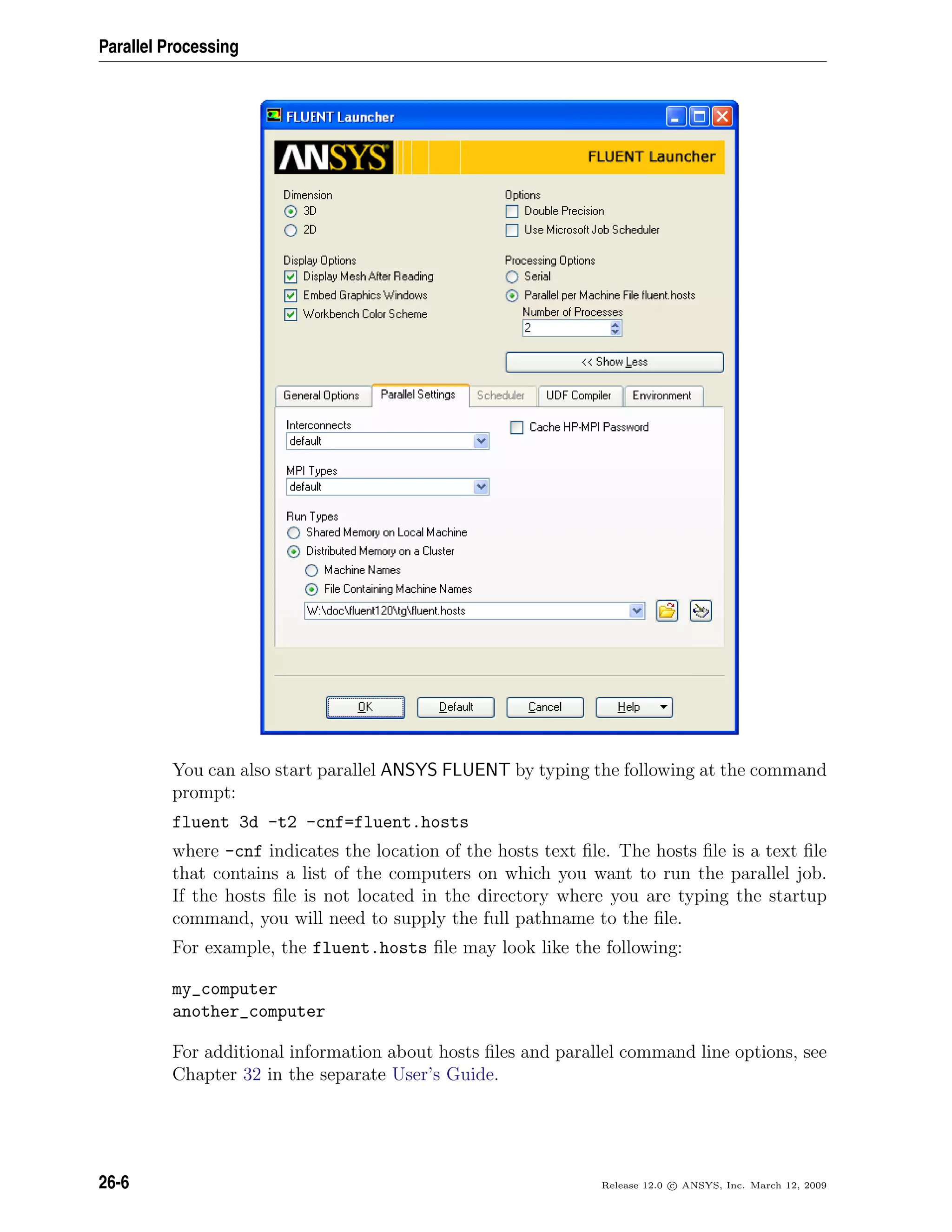 Parallel Processing
You can also start parallel ANSYS FLUENT by typing the following at the command
prompt:
fluent 3d -t2 -cnf=fluent.hosts
where -cnf indicates the location of the hosts text ﬁle. The hosts ﬁle is a text ﬁle
that contains a list of the computers on which you want to run the parallel job.
If the hosts ﬁle is not located in the directory where you are typing the startup
command, you will need to supply the full pathname to the ﬁle.
For example, the fluent.hosts ﬁle may look like the following:
my_computer
another_computer
For additional information about hosts ﬁles and parallel command line options, see
Chapter 32 in the separate User’s Guide.
26-6 Release 12.0 c ANSYS, Inc. March 12, 2009
 