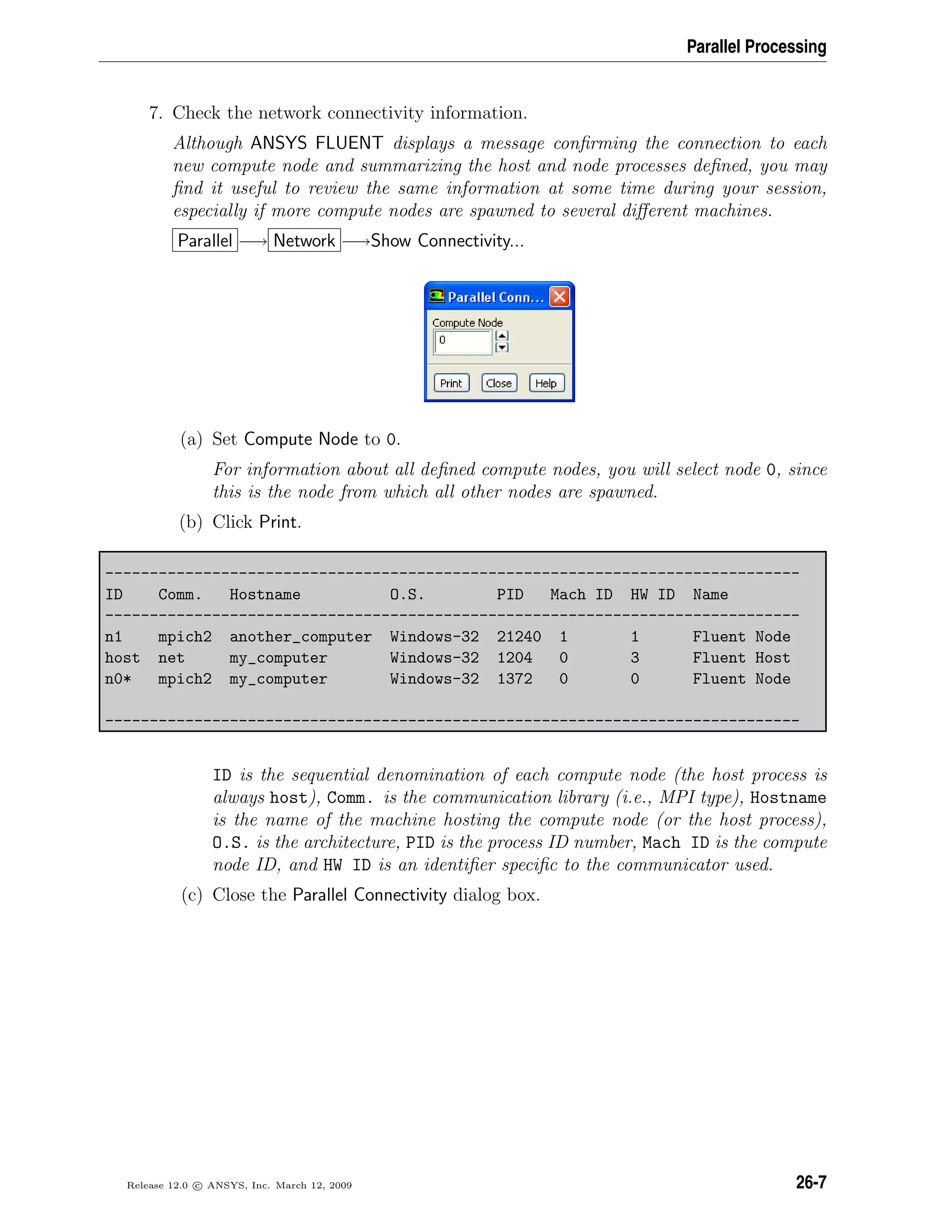 Parallel Processing
7. Check the network connectivity information.
Although ANSYS FLUENT displays a message conﬁrming the connection to each
new compute node and summarizing the host and node processes deﬁned, you may
ﬁnd it useful to review the same information at some time during your session,
especially if more compute nodes are spawned to several diﬀerent machines.
Parallel −→ Network −→Show Connectivity...
(a) Set Compute Node to 0.
For information about all deﬁned compute nodes, you will select node 0, since
this is the node from which all other nodes are spawned.
(b) Click Print.
------------------------------------------------------------------------------
ID Comm. Hostname O.S. PID Mach ID HW ID Name
------------------------------------------------------------------------------
n1 mpich2 another_computer Windows-32 21240 1 1 Fluent Node
host net my_computer Windows-32 1204 0 3 Fluent Host
n0* mpich2 my_computer Windows-32 1372 0 0 Fluent Node
------------------------------------------------------------------------------
ID is the sequential denomination of each compute node (the host process is
always host), Comm. is the communication library (i.e., MPI type), Hostname
is the name of the machine hosting the compute node (or the host process),
O.S. is the architecture, PID is the process ID number, Mach ID is the compute
node ID, and HW ID is an identiﬁer speciﬁc to the communicator used.
(c) Close the Parallel Connectivity dialog box.
Release 12.0 c ANSYS, Inc. March 12, 2009 26-7
 