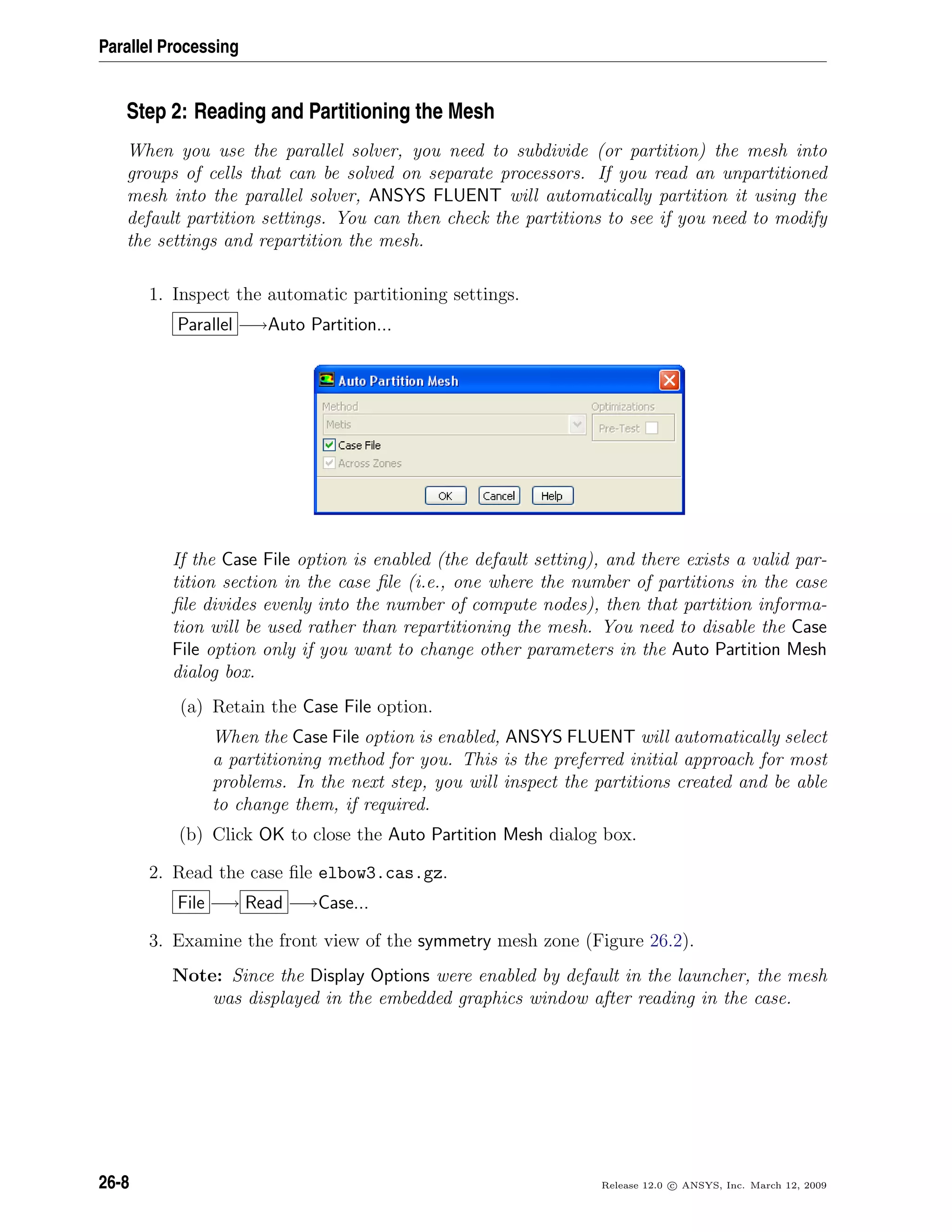 Parallel Processing
Step 2: Reading and Partitioning the Mesh
When you use the parallel solver, you need to subdivide (or partition) the mesh into
groups of cells that can be solved on separate processors. If you read an unpartitioned
mesh into the parallel solver, ANSYS FLUENT will automatically partition it using the
default partition settings. You can then check the partitions to see if you need to modify
the settings and repartition the mesh.
1. Inspect the automatic partitioning settings.
Parallel −→Auto Partition...
If the Case File option is enabled (the default setting), and there exists a valid par-
tition section in the case ﬁle (i.e., one where the number of partitions in the case
ﬁle divides evenly into the number of compute nodes), then that partition informa-
tion will be used rather than repartitioning the mesh. You need to disable the Case
File option only if you want to change other parameters in the Auto Partition Mesh
dialog box.
(a) Retain the Case File option.
When the Case File option is enabled, ANSYS FLUENT will automatically select
a partitioning method for you. This is the preferred initial approach for most
problems. In the next step, you will inspect the partitions created and be able
to change them, if required.
(b) Click OK to close the Auto Partition Mesh dialog box.
2. Read the case ﬁle elbow3.cas.gz.
File −→ Read −→Case...
3. Examine the front view of the symmetry mesh zone (Figure 26.2).
Note: Since the Display Options were enabled by default in the launcher, the mesh
was displayed in the embedded graphics window after reading in the case.
26-8 Release 12.0 c ANSYS, Inc. March 12, 2009
 