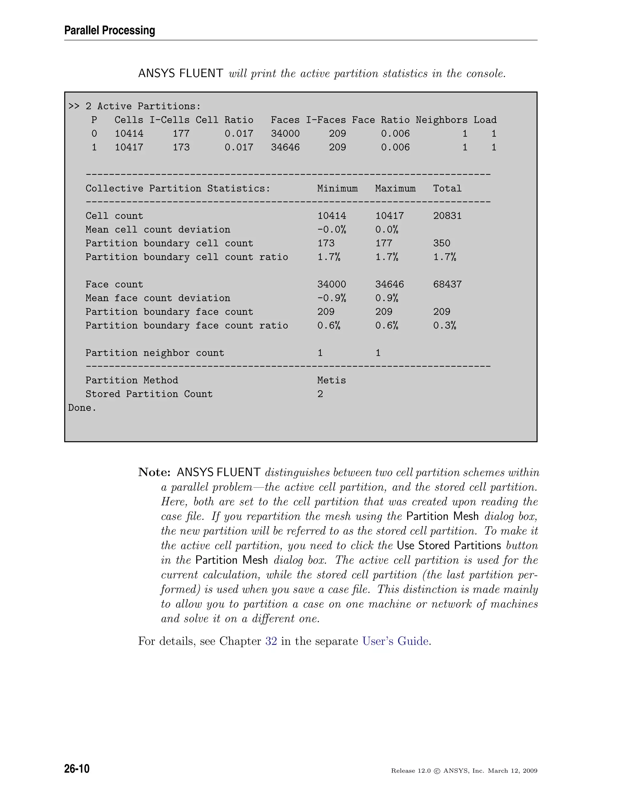 Parallel Processing
ANSYS FLUENT will print the active partition statistics in the console.
 2 Active Partitions:
P Cells I-Cells Cell Ratio Faces I-Faces Face Ratio Neighbors Load
0 10414 177 0.017 34000 209 0.006 1 1
1 10417 173 0.017 34646 209 0.006 1 1
----------------------------------------------------------------------
Collective Partition Statistics: Minimum Maximum Total
----------------------------------------------------------------------
Cell count 10414 10417 20831
Mean cell count deviation -0.0% 0.0%
Partition boundary cell count 173 177 350
Partition boundary cell count ratio 1.7% 1.7% 1.7%
Face count 34000 34646 68437
Mean face count deviation -0.9% 0.9%
Partition boundary face count 209 209 209
Partition boundary face count ratio 0.6% 0.6% 0.3%
Partition neighbor count 1 1
----------------------------------------------------------------------
Partition Method Metis
Stored Partition Count 2
Done.
Note: ANSYS FLUENT distinguishes between two cell partition schemes within
a parallel problem—the active cell partition, and the stored cell partition.
Here, both are set to the cell partition that was created upon reading the
case ﬁle. If you repartition the mesh using the Partition Mesh dialog box,
the new partition will be referred to as the stored cell partition. To make it
the active cell partition, you need to click the Use Stored Partitions button
in the Partition Mesh dialog box. The active cell partition is used for the
current calculation, while the stored cell partition (the last partition per-
formed) is used when you save a case ﬁle. This distinction is made mainly
to allow you to partition a case on one machine or network of machines
and solve it on a diﬀerent one.
For details, see Chapter 32 in the separate User’s Guide.
26-10 Release 12.0 c ANSYS, Inc. March 12, 2009
 