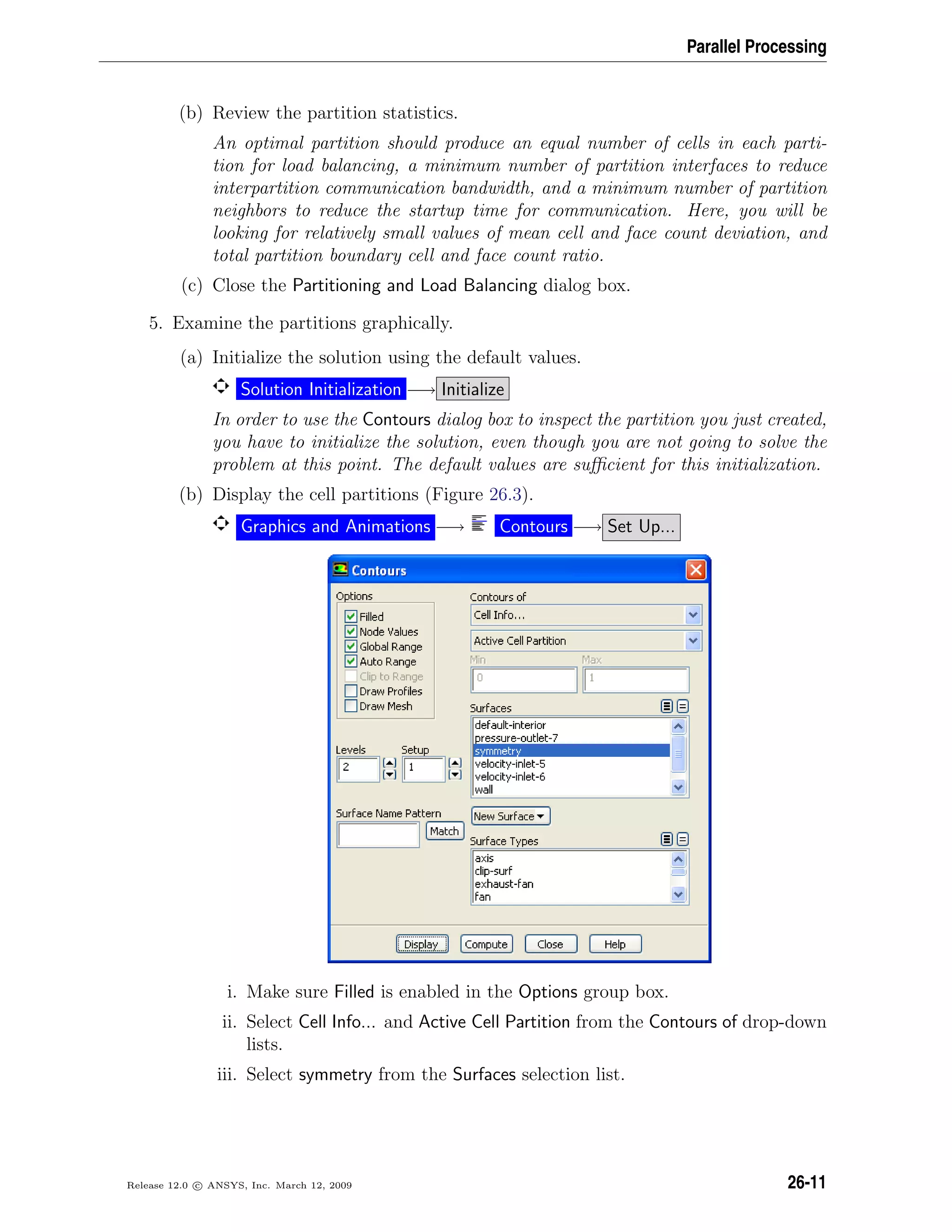 Parallel Processing
(b) Review the partition statistics.
An optimal partition should produce an equal number of cells in each parti-
tion for load balancing, a minimum number of partition interfaces to reduce
interpartition communication bandwidth, and a minimum number of partition
neighbors to reduce the startup time for communication. Here, you will be
looking for relatively small values of mean cell and face count deviation, and
total partition boundary cell and face count ratio.
(c) Close the Partitioning and Load Balancing dialog box.
5. Examine the partitions graphically.
(a) Initialize the solution using the default values.
Solution Initialization −→ Initialize
In order to use the Contours dialog box to inspect the partition you just created,
you have to initialize the solution, even though you are not going to solve the
problem at this point. The default values are suﬃcient for this initialization.
(b) Display the cell partitions (Figure 26.3).
Graphics and Animations −→ Contours −→ Set Up...
i. Make sure Filled is enabled in the Options group box.
ii. Select Cell Info... and Active Cell Partition from the Contours of drop-down
lists.
iii. Select symmetry from the Surfaces selection list.
Release 12.0 c ANSYS, Inc. March 12, 2009 26-11
 
