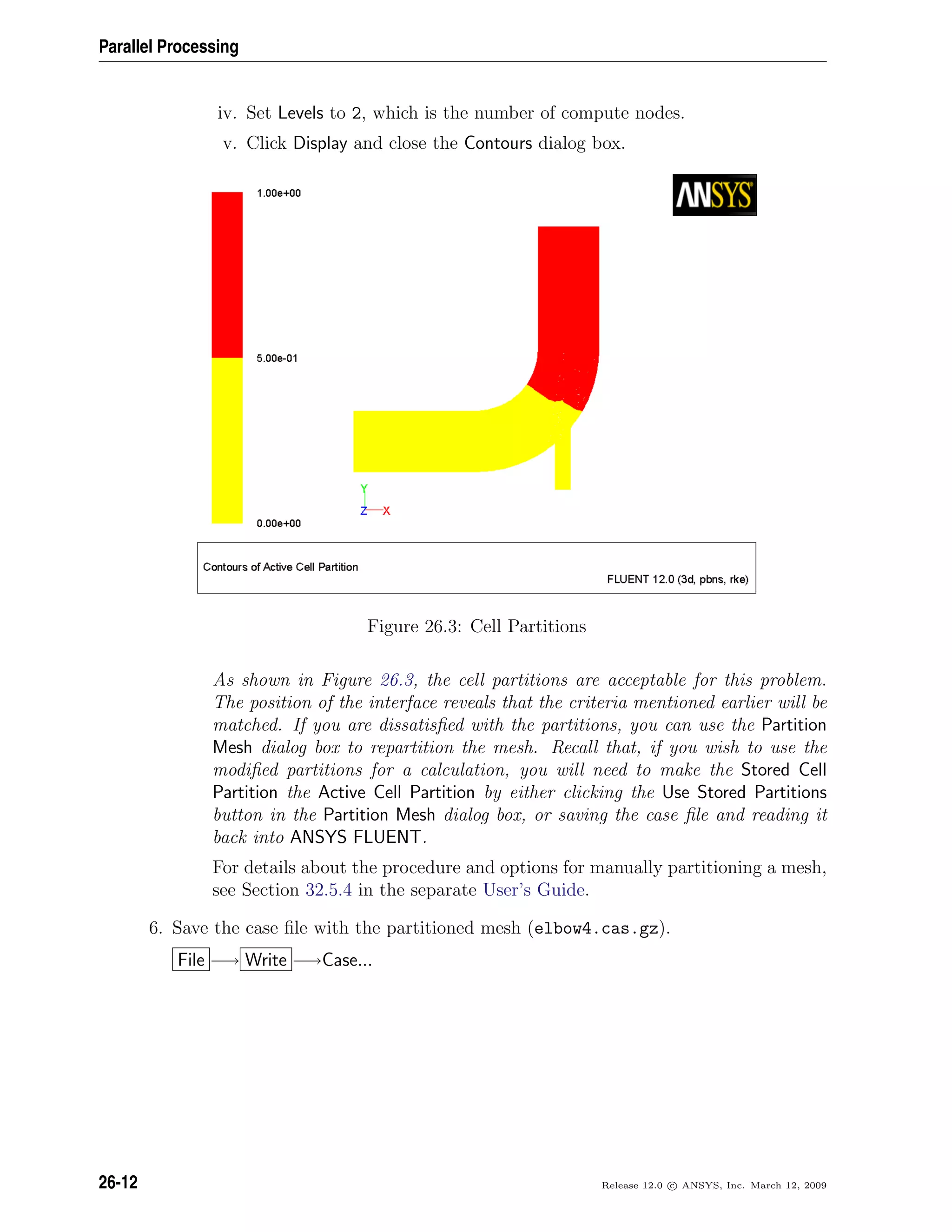 Parallel Processing
iv. Set Levels to 2, which is the number of compute nodes.
v. Click Display and close the Contours dialog box.
Figure 26.3: Cell Partitions
As shown in Figure 26.3, the cell partitions are acceptable for this problem.
The position of the interface reveals that the criteria mentioned earlier will be
matched. If you are dissatisﬁed with the partitions, you can use the Partition
Mesh dialog box to repartition the mesh. Recall that, if you wish to use the
modiﬁed partitions for a calculation, you will need to make the Stored Cell
Partition the Active Cell Partition by either clicking the Use Stored Partitions
button in the Partition Mesh dialog box, or saving the case ﬁle and reading it
back into ANSYS FLUENT.
For details about the procedure and options for manually partitioning a mesh,
see Section 32.5.4 in the separate User’s Guide.
6. Save the case ﬁle with the partitioned mesh (elbow4.cas.gz).
File −→ Write −→Case...
26-12 Release 12.0 c ANSYS, Inc. March 12, 2009
 