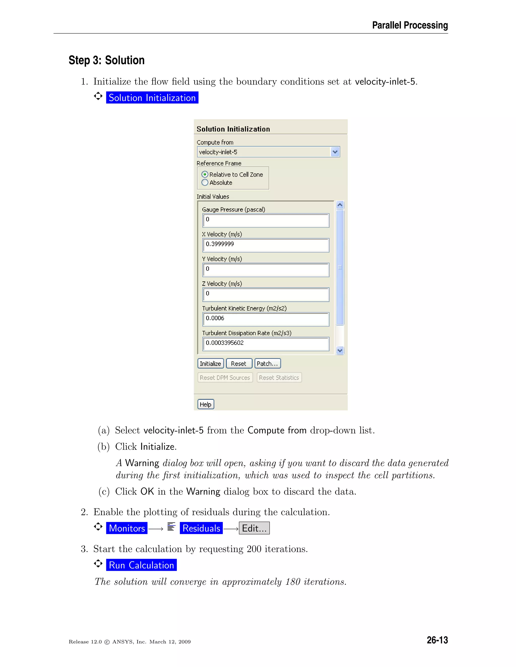 Parallel Processing
Step 3: Solution
1. Initialize the ﬂow ﬁeld using the boundary conditions set at velocity-inlet-5.
Solution Initialization
(a) Select velocity-inlet-5 from the Compute from drop-down list.
(b) Click Initialize.
A Warning dialog box will open, asking if you want to discard the data generated
during the ﬁrst initialization, which was used to inspect the cell partitions.
(c) Click OK in the Warning dialog box to discard the data.
2. Enable the plotting of residuals during the calculation.
Monitors −→ Residuals −→ Edit...
3. Start the calculation by requesting 200 iterations.
Run Calculation
The solution will converge in approximately 180 iterations.
Release 12.0 c ANSYS, Inc. March 12, 2009 26-13
 