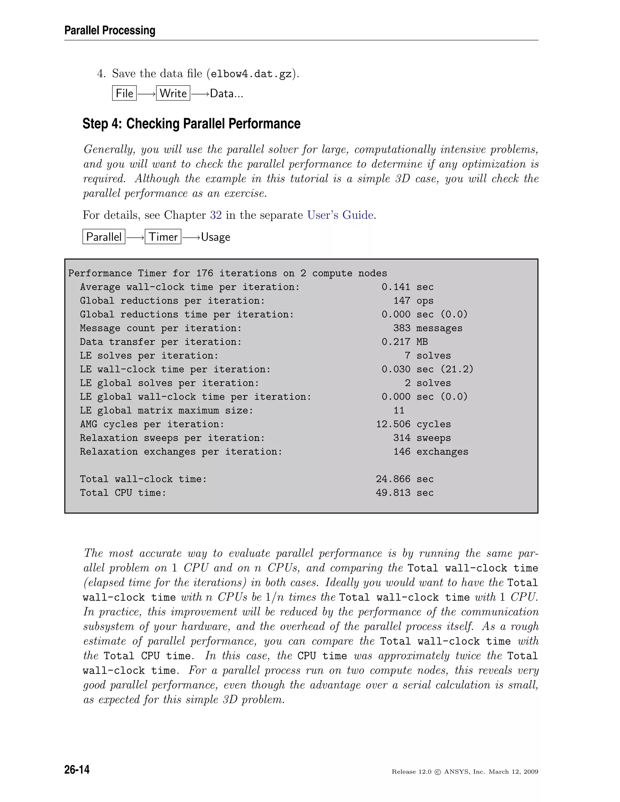 Parallel Processing
4. Save the data ﬁle (elbow4.dat.gz).
File −→ Write −→Data...
Step 4: Checking Parallel Performance
Generally, you will use the parallel solver for large, computationally intensive problems,
and you will want to check the parallel performance to determine if any optimization is
required. Although the example in this tutorial is a simple 3D case, you will check the
parallel performance as an exercise.
For details, see Chapter 32 in the separate User’s Guide.
Parallel −→ Timer −→Usage
Performance Timer for 176 iterations on 2 compute nodes
Average wall-clock time per iteration: 0.141 sec
Global reductions per iteration: 147 ops
Global reductions time per iteration: 0.000 sec (0.0)
Message count per iteration: 383 messages
Data transfer per iteration: 0.217 MB
LE solves per iteration: 7 solves
LE wall-clock time per iteration: 0.030 sec (21.2)
LE global solves per iteration: 2 solves
LE global wall-clock time per iteration: 0.000 sec (0.0)
LE global matrix maximum size: 11
AMG cycles per iteration: 12.506 cycles
Relaxation sweeps per iteration: 314 sweeps
Relaxation exchanges per iteration: 146 exchanges
Total wall-clock time: 24.866 sec
Total CPU time: 49.813 sec
The most accurate way to evaluate parallel performance is by running the same par-
allel problem on 1 CPU and on n CPUs, and comparing the Total wall-clock time
(elapsed time for the iterations) in both cases. Ideally you would want to have the Total
wall-clock time with n CPUs be 1/n times the Total wall-clock time with 1 CPU.
In practice, this improvement will be reduced by the performance of the communication
subsystem of your hardware, and the overhead of the parallel process itself. As a rough
estimate of parallel performance, you can compare the Total wall-clock time with
the Total CPU time. In this case, the CPU time was approximately twice the Total
wall-clock time. For a parallel process run on two compute nodes, this reveals very
good parallel performance, even though the advantage over a serial calculation is small,
as expected for this simple 3D problem.
26-14 Release 12.0 c ANSYS, Inc. March 12, 2009
 