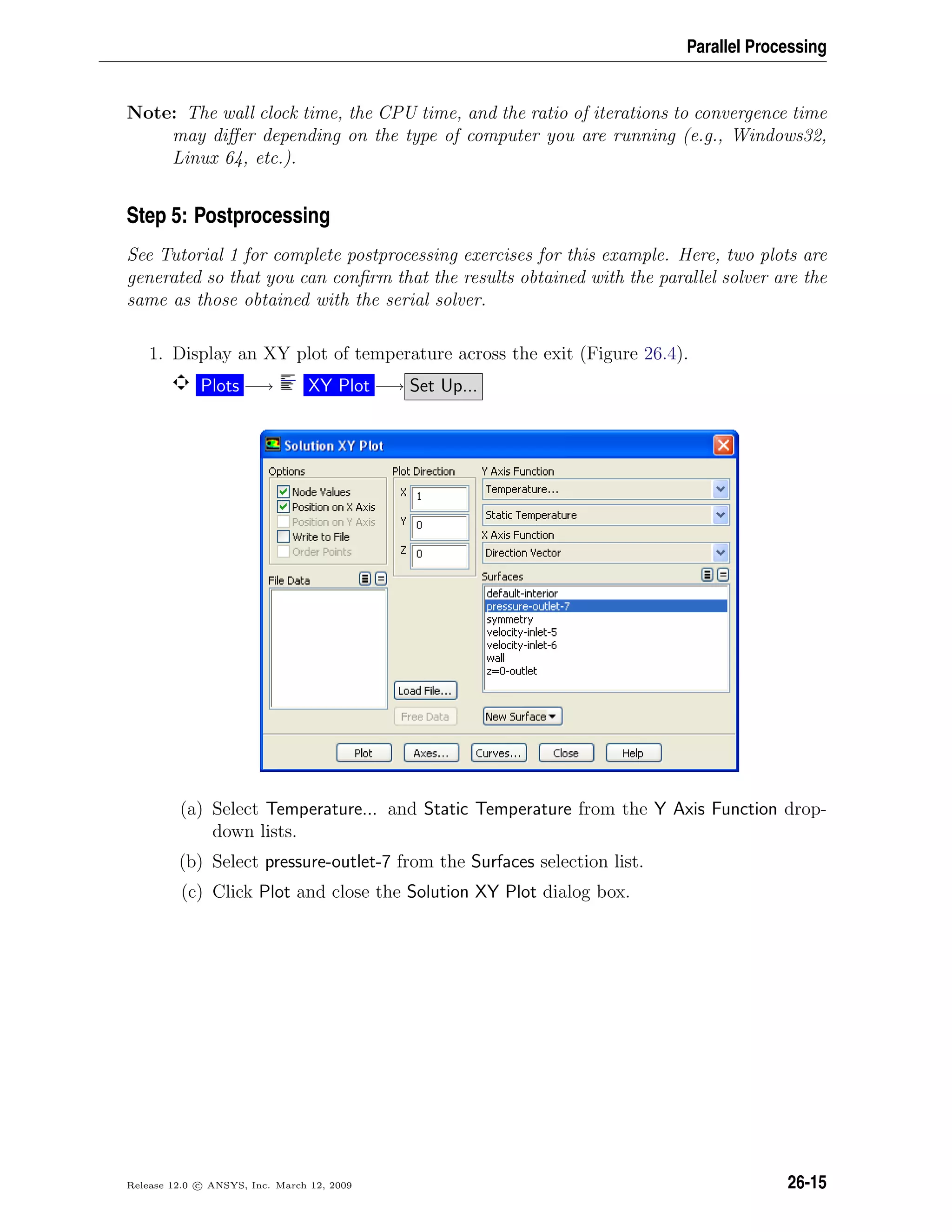 Parallel Processing
Note: The wall clock time, the CPU time, and the ratio of iterations to convergence time
may diﬀer depending on the type of computer you are running (e.g., Windows32,
Linux 64, etc.).
Step 5: Postprocessing
See Tutorial 1 for complete postprocessing exercises for this example. Here, two plots are
generated so that you can conﬁrm that the results obtained with the parallel solver are the
same as those obtained with the serial solver.
1. Display an XY plot of temperature across the exit (Figure 26.4).
Plots −→ XY Plot −→ Set Up...
(a) Select Temperature... and Static Temperature from the Y Axis Function drop-
down lists.
(b) Select pressure-outlet-7 from the Surfaces selection list.
(c) Click Plot and close the Solution XY Plot dialog box.
Release 12.0 c ANSYS, Inc. March 12, 2009 26-15
 