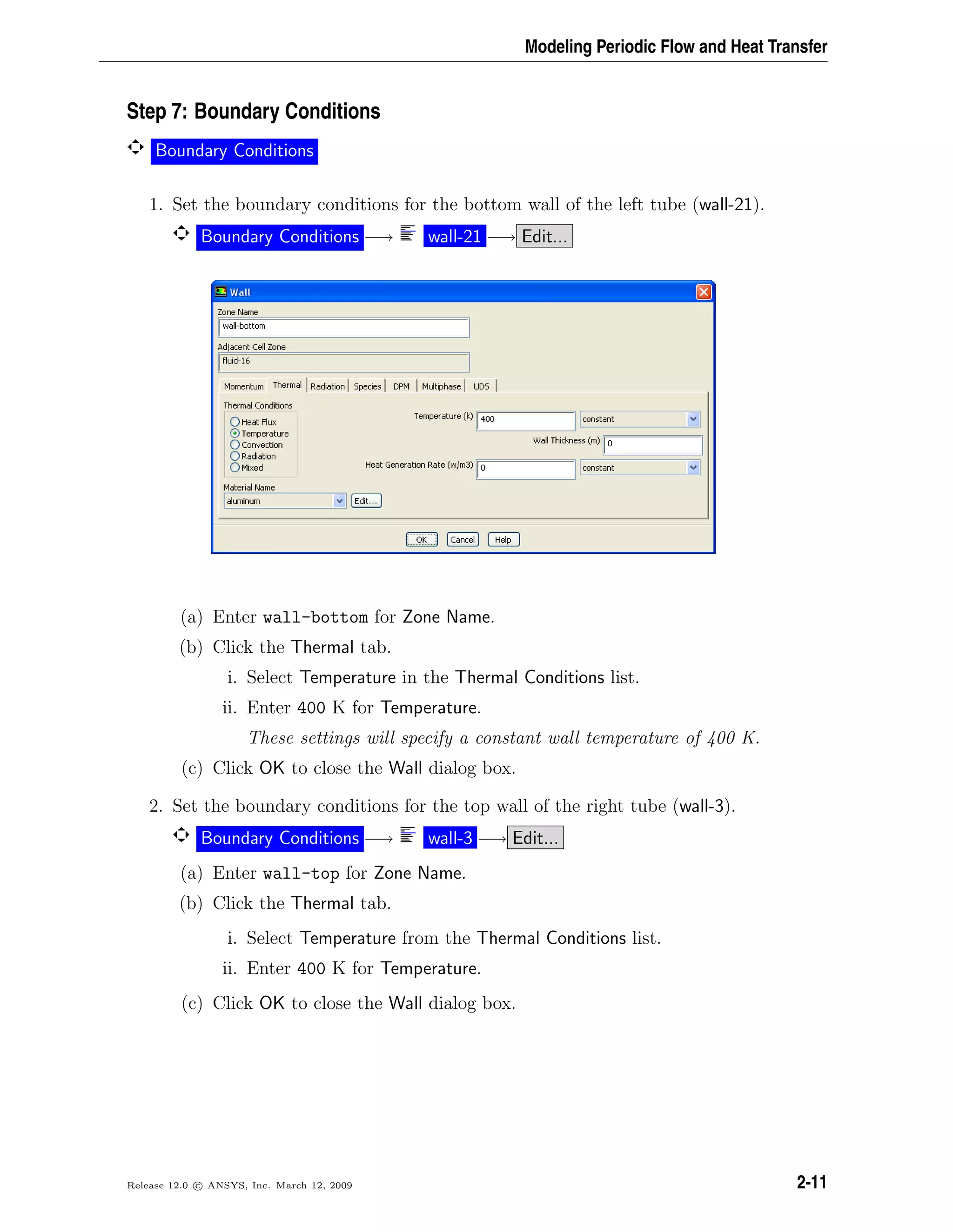Modeling Periodic Flow and Heat Transfer
Step 7: Boundary Conditions
Boundary Conditions
1. Set the boundary conditions for the bottom wall of the left tube (wall-21).
Boundary Conditions −→ wall-21 −→ Edit...
(a) Enter wall-bottom for Zone Name.
(b) Click the Thermal tab.
i. Select Temperature in the Thermal Conditions list.
ii. Enter 400 K for Temperature.
These settings will specify a constant wall temperature of 400 K.
(c) Click OK to close the Wall dialog box.
2. Set the boundary conditions for the top wall of the right tube (wall-3).
Boundary Conditions −→ wall-3 −→ Edit...
(a) Enter wall-top for Zone Name.
(b) Click the Thermal tab.
i. Select Temperature from the Thermal Conditions list.
ii. Enter 400 K for Temperature.
(c) Click OK to close the Wall dialog box.
Release 12.0 c ANSYS, Inc. March 12, 2009 2-11
 