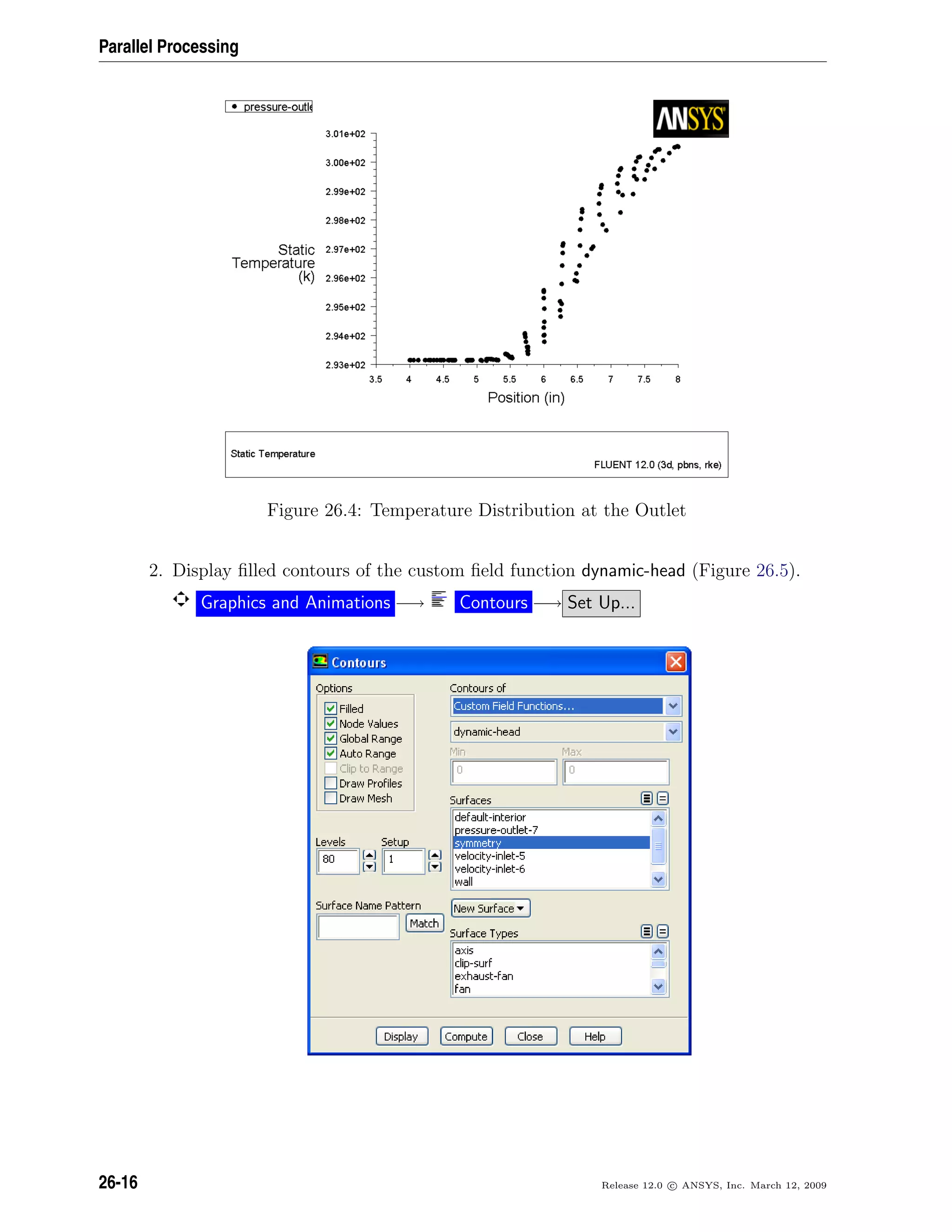 Parallel Processing
Figure 26.4: Temperature Distribution at the Outlet
2. Display ﬁlled contours of the custom ﬁeld function dynamic-head (Figure 26.5).
Graphics and Animations −→ Contours −→ Set Up...
26-16 Release 12.0 c ANSYS, Inc. March 12, 2009
 