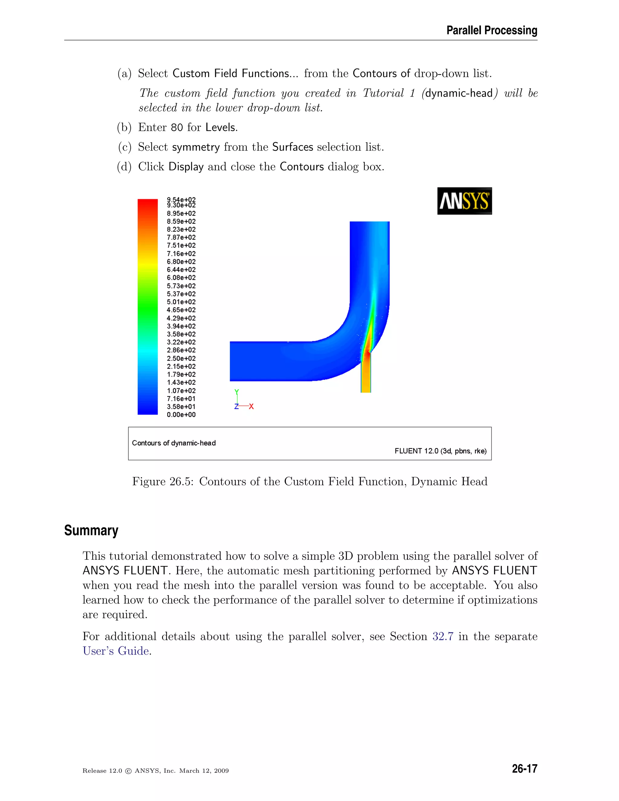 Parallel Processing
(a) Select Custom Field Functions... from the Contours of drop-down list.
The custom ﬁeld function you created in Tutorial 1 (dynamic-head) will be
selected in the lower drop-down list.
(b) Enter 80 for Levels.
(c) Select symmetry from the Surfaces selection list.
(d) Click Display and close the Contours dialog box.
Figure 26.5: Contours of the Custom Field Function, Dynamic Head
Summary
This tutorial demonstrated how to solve a simple 3D problem using the parallel solver of
ANSYS FLUENT. Here, the automatic mesh partitioning performed by ANSYS FLUENT
when you read the mesh into the parallel version was found to be acceptable. You also
learned how to check the performance of the parallel solver to determine if optimizations
are required.
For additional details about using the parallel solver, see Section 32.7 in the separate
User’s Guide.
Release 12.0 c ANSYS, Inc. March 12, 2009 26-17
 