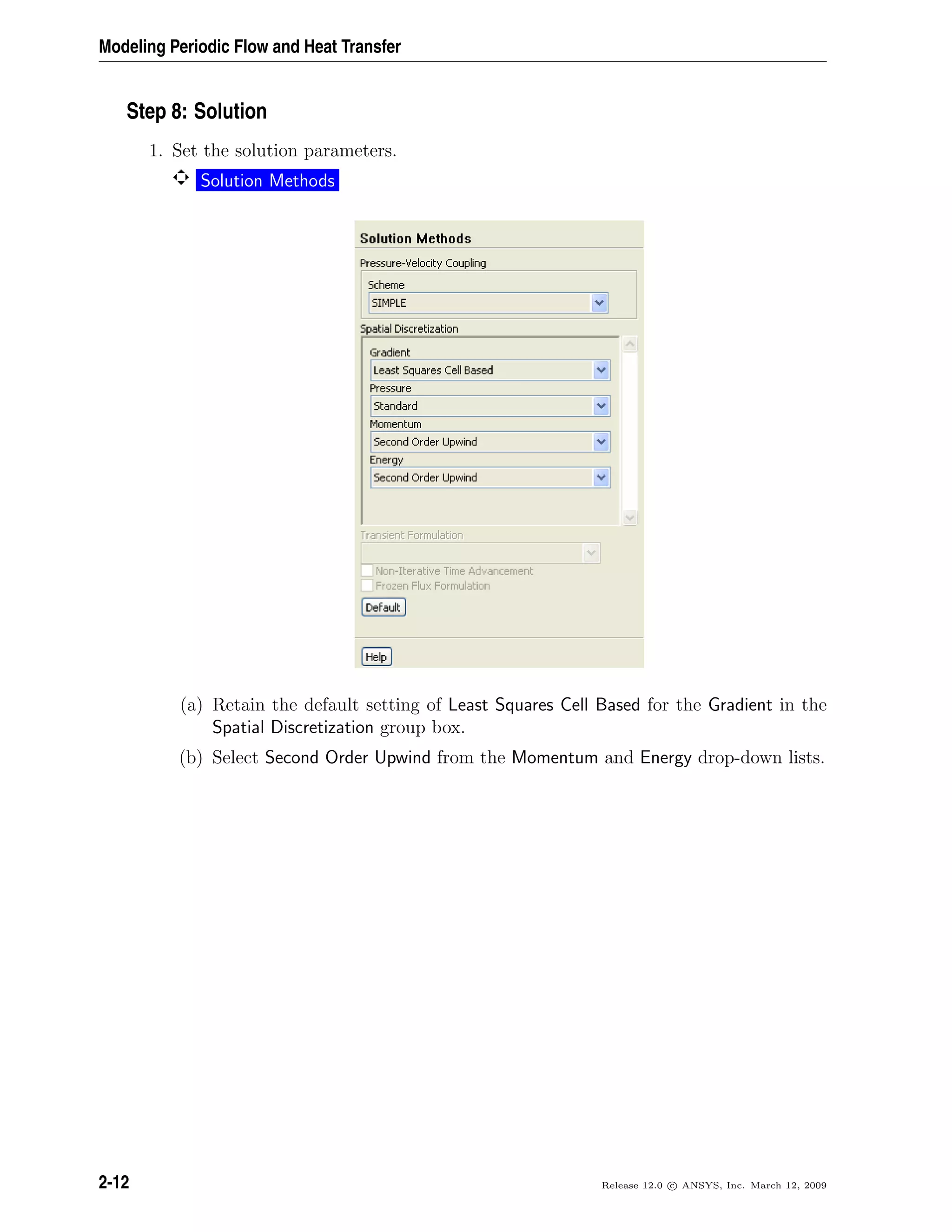 Modeling Periodic Flow and Heat Transfer
Step 8: Solution
1. Set the solution parameters.
Solution Methods
(a) Retain the default setting of Least Squares Cell Based for the Gradient in the
Spatial Discretization group box.
(b) Select Second Order Upwind from the Momentum and Energy drop-down lists.
2-12 Release 12.0 c ANSYS, Inc. March 12, 2009
 