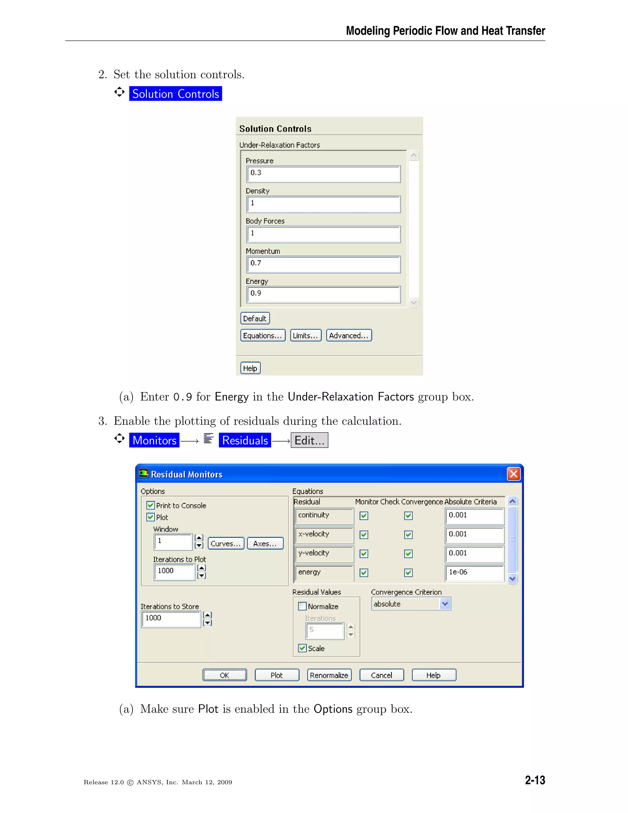 Modeling Periodic Flow and Heat Transfer
2. Set the solution controls.
Solution Controls
(a) Enter 0.9 for Energy in the Under-Relaxation Factors group box.
3. Enable the plotting of residuals during the calculation.
Monitors −→ Residuals −→ Edit...
(a) Make sure Plot is enabled in the Options group box.
Release 12.0 c ANSYS, Inc. March 12, 2009 2-13
 