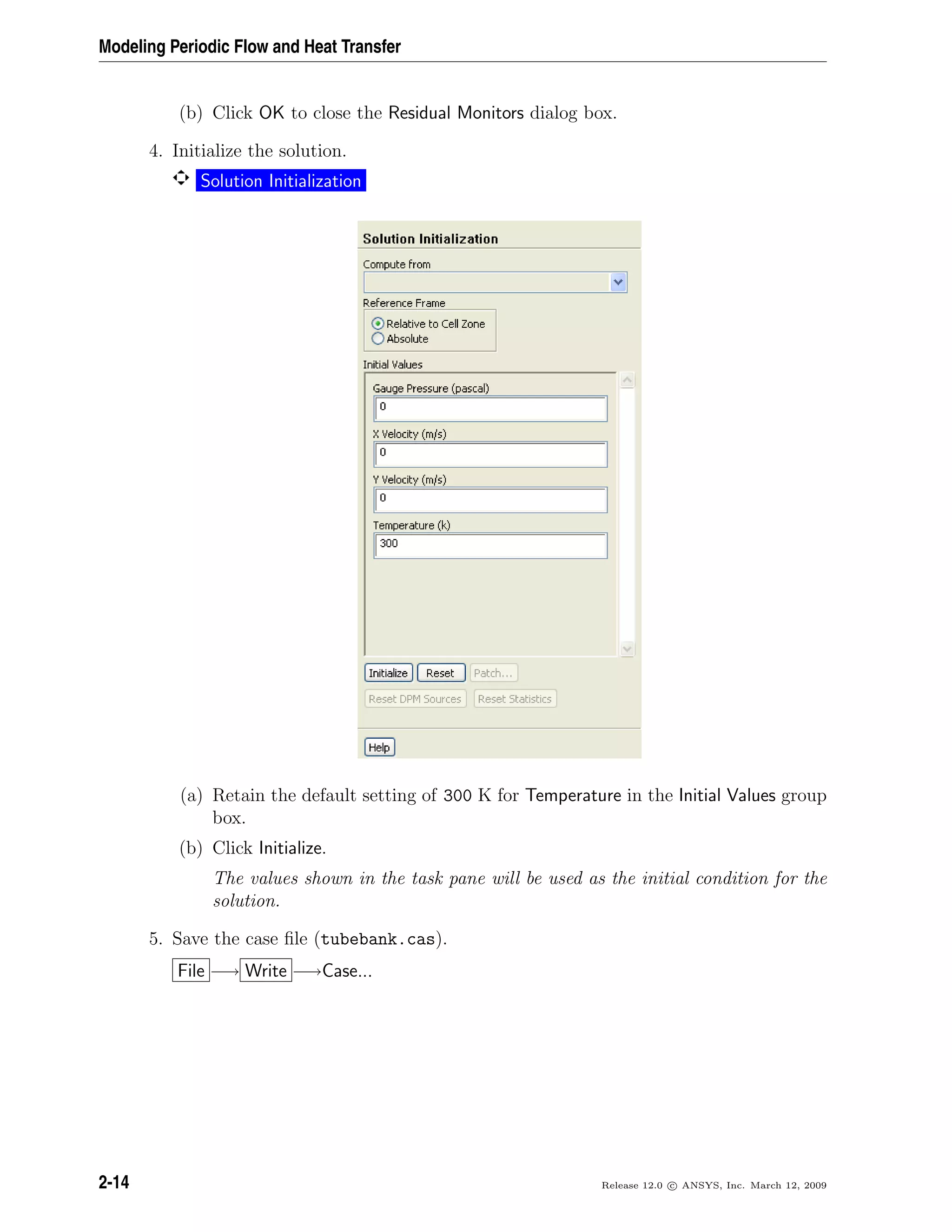 Modeling Periodic Flow and Heat Transfer
(b) Click OK to close the Residual Monitors dialog box.
4. Initialize the solution.
Solution Initialization
(a) Retain the default setting of 300 K for Temperature in the Initial Values group
box.
(b) Click Initialize.
The values shown in the task pane will be used as the initial condition for the
solution.
5. Save the case ﬁle (tubebank.cas).
File −→ Write −→Case...
2-14 Release 12.0 c ANSYS, Inc. March 12, 2009
 