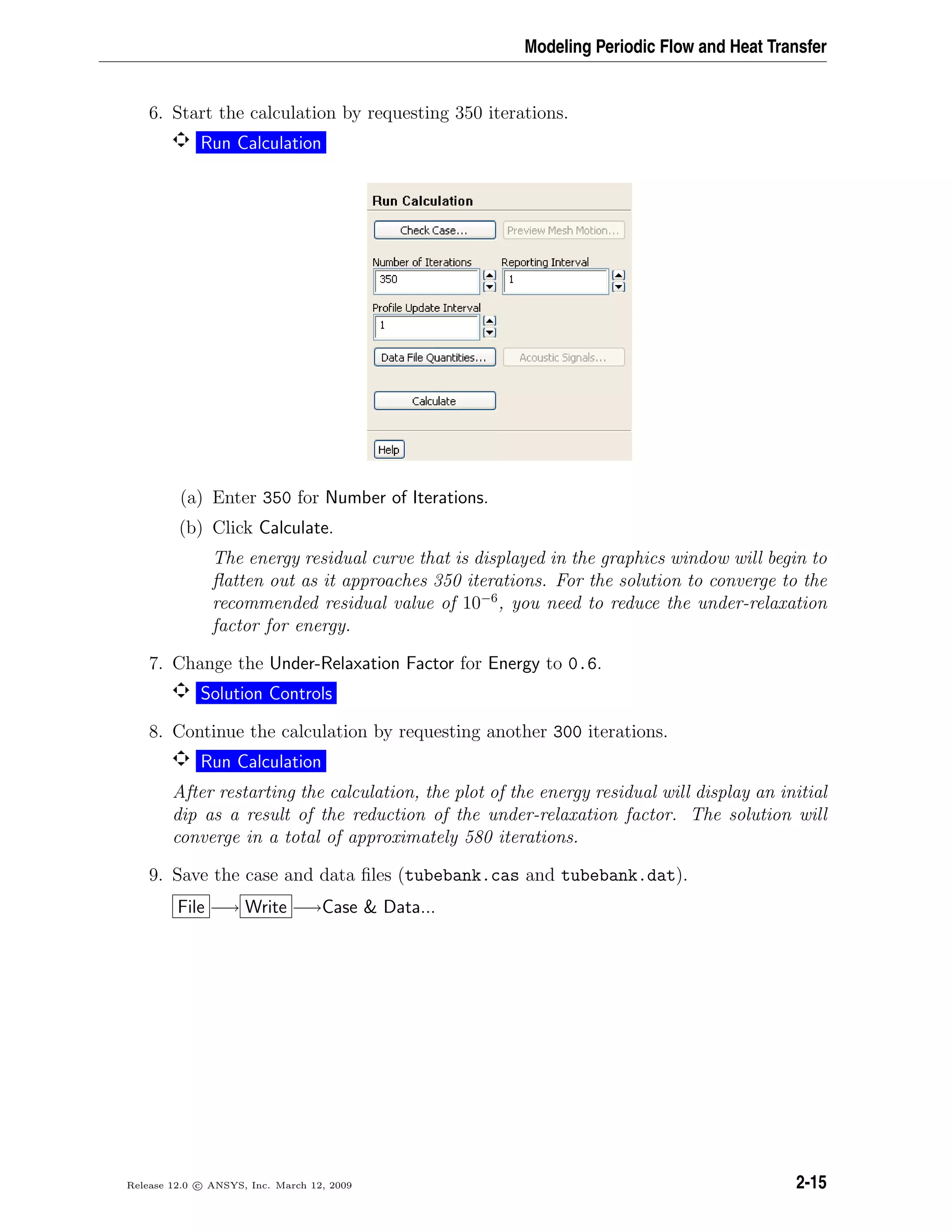 Modeling Periodic Flow and Heat Transfer
6. Start the calculation by requesting 350 iterations.
Run Calculation
(a) Enter 350 for Number of Iterations.
(b) Click Calculate.
The energy residual curve that is displayed in the graphics window will begin to
ﬂatten out as it approaches 350 iterations. For the solution to converge to the
recommended residual value of 10−6
, you need to reduce the under-relaxation
factor for energy.
7. Change the Under-Relaxation Factor for Energy to 0.6.
Solution Controls
8. Continue the calculation by requesting another 300 iterations.
Run Calculation
After restarting the calculation, the plot of the energy residual will display an initial
dip as a result of the reduction of the under-relaxation factor. The solution will
converge in a total of approximately 580 iterations.
9. Save the case and data ﬁles (tubebank.cas and tubebank.dat).
File −→ Write −→Case & Data...
Release 12.0 c ANSYS, Inc. March 12, 2009 2-15
 
