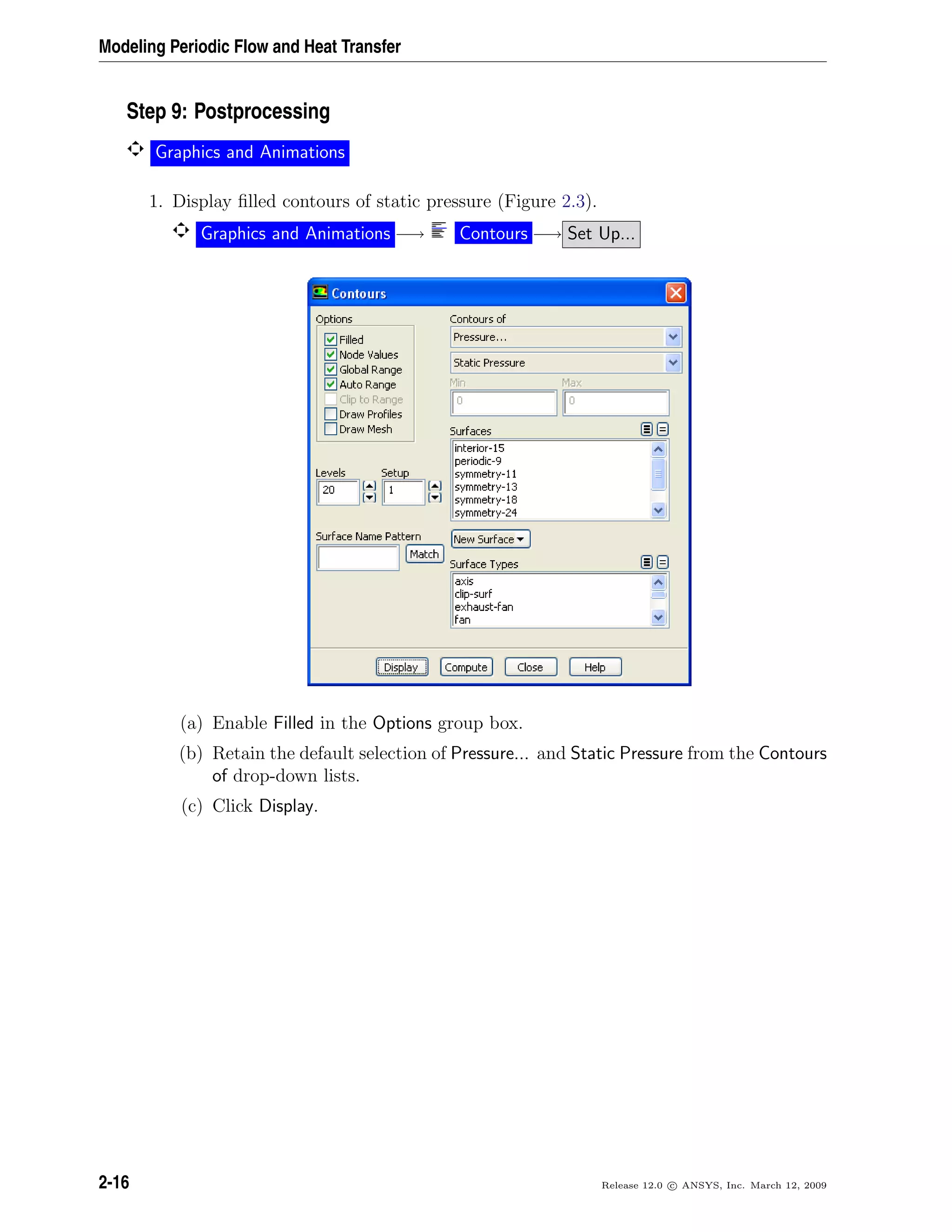 Modeling Periodic Flow and Heat Transfer
Step 9: Postprocessing
Graphics and Animations
1. Display ﬁlled contours of static pressure (Figure 2.3).
Graphics and Animations −→ Contours −→ Set Up...
(a) Enable Filled in the Options group box.
(b) Retain the default selection of Pressure... and Static Pressure from the Contours
of drop-down lists.
(c) Click Display.
2-16 Release 12.0 c ANSYS, Inc. March 12, 2009
 
