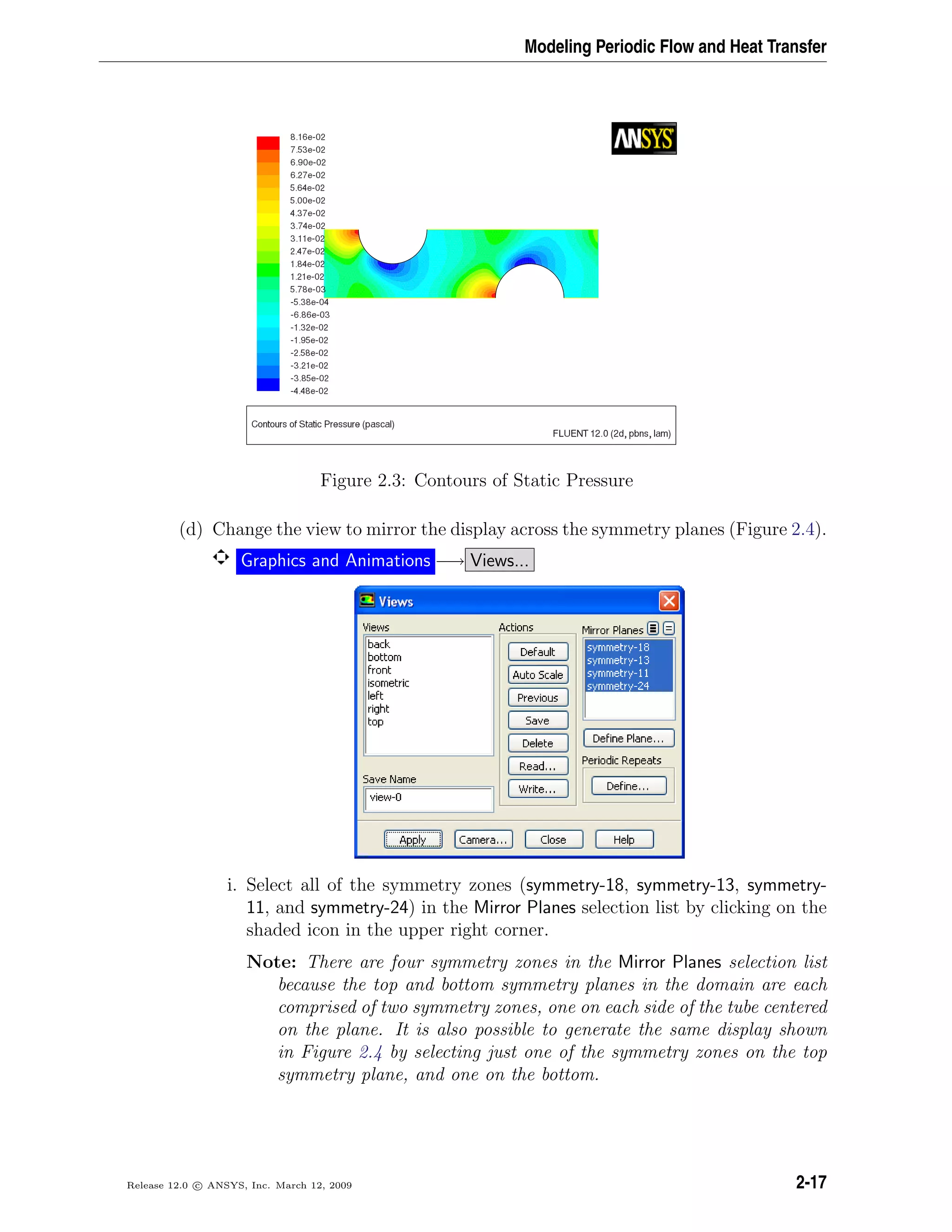 Modeling Periodic Flow and Heat Transfer
Figure 2.3: Contours of Static Pressure
(d) Change the view to mirror the display across the symmetry planes (Figure 2.4).
Graphics and Animations −→ Views...
i. Select all of the symmetry zones (symmetry-18, symmetry-13, symmetry-
11, and symmetry-24) in the Mirror Planes selection list by clicking on the
shaded icon in the upper right corner.
Note: There are four symmetry zones in the Mirror Planes selection list
because the top and bottom symmetry planes in the domain are each
comprised of two symmetry zones, one on each side of the tube centered
on the plane. It is also possible to generate the same display shown
in Figure 2.4 by selecting just one of the symmetry zones on the top
symmetry plane, and one on the bottom.
Release 12.0 c ANSYS, Inc. March 12, 2009 2-17
 