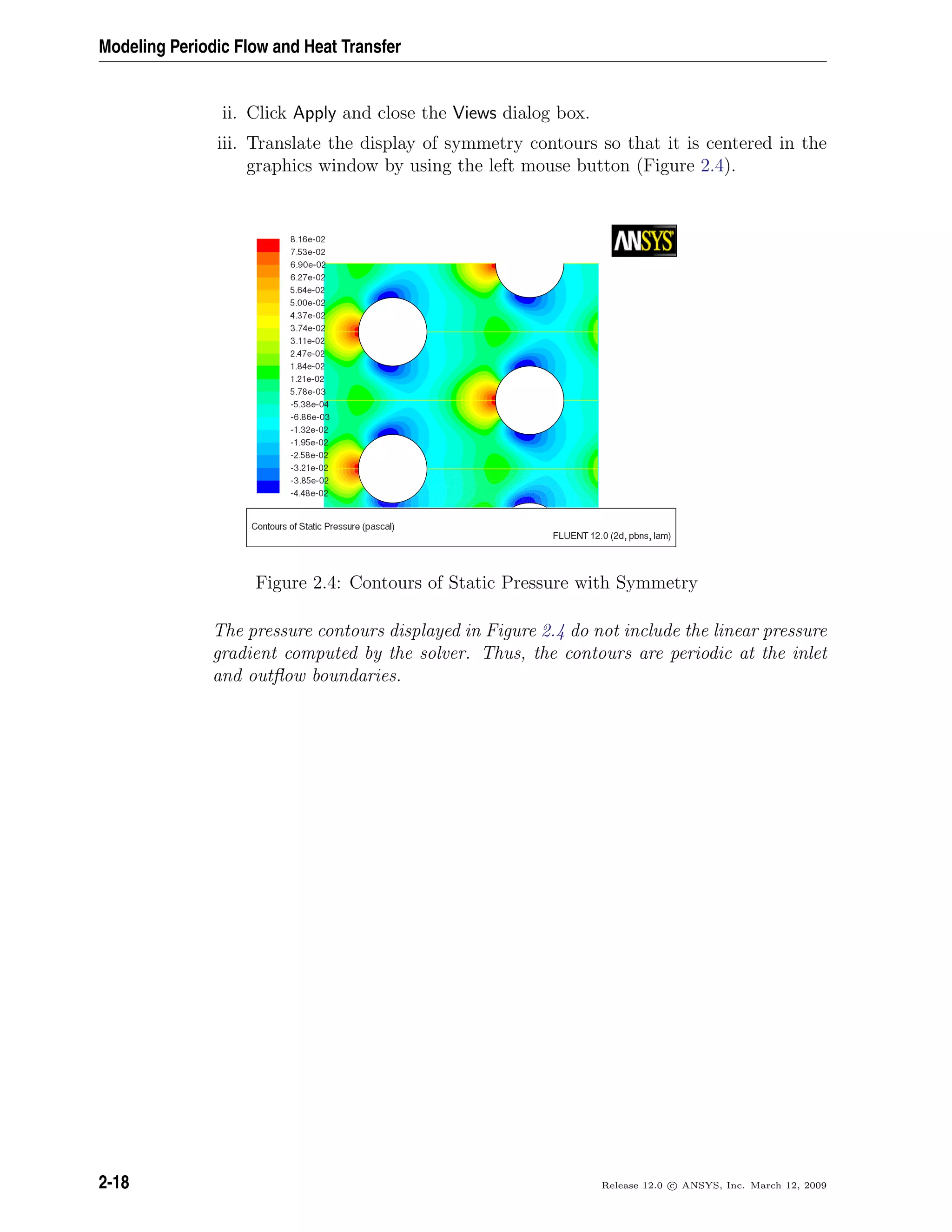 Modeling Periodic Flow and Heat Transfer
ii. Click Apply and close the Views dialog box.
iii. Translate the display of symmetry contours so that it is centered in the
graphics window by using the left mouse button (Figure 2.4).
Figure 2.4: Contours of Static Pressure with Symmetry
The pressure contours displayed in Figure 2.4 do not include the linear pressure
gradient computed by the solver. Thus, the contours are periodic at the inlet
and outﬂow boundaries.
2-18 Release 12.0 c ANSYS, Inc. March 12, 2009
 