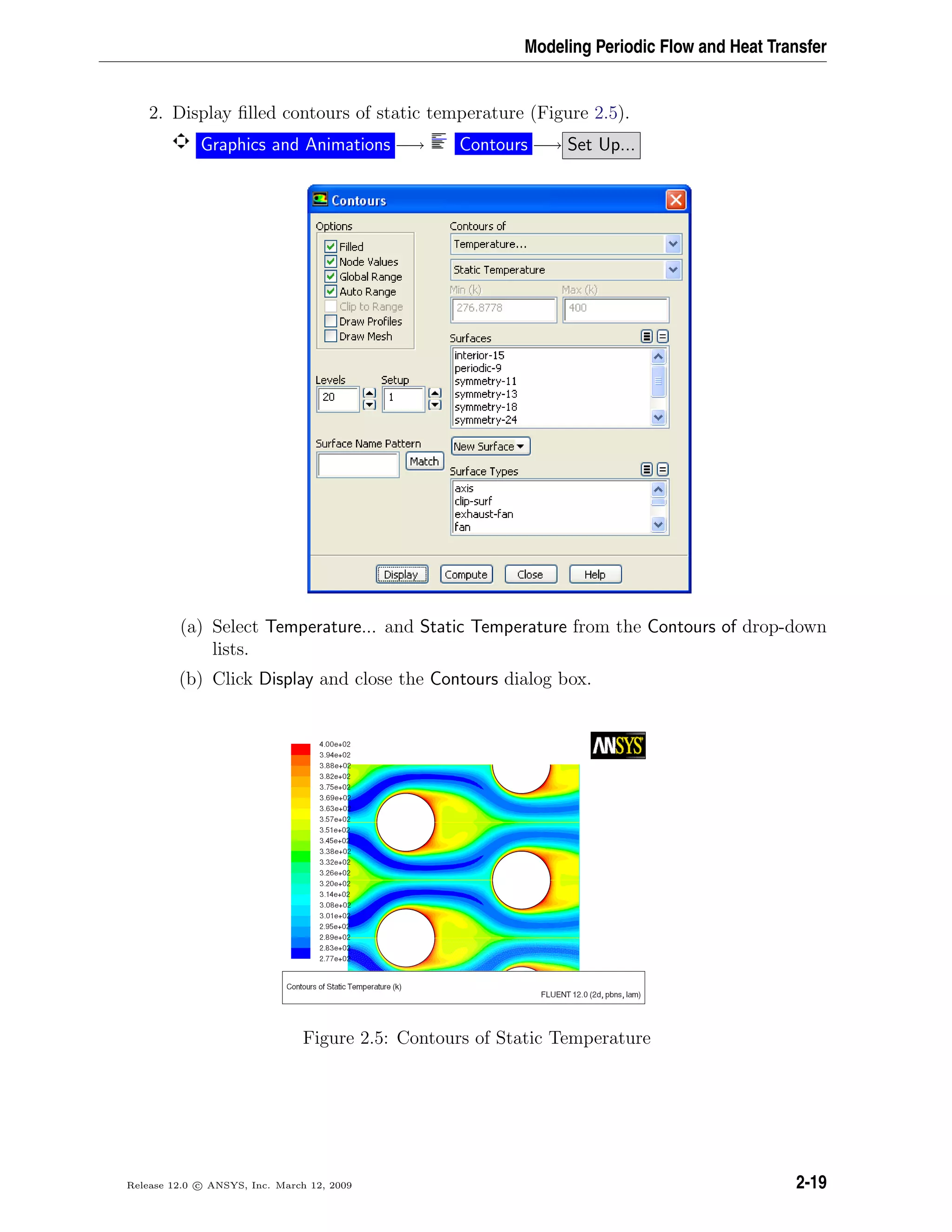 Modeling Periodic Flow and Heat Transfer
2. Display ﬁlled contours of static temperature (Figure 2.5).
Graphics and Animations −→ Contours −→ Set Up...
(a) Select Temperature... and Static Temperature from the Contours of drop-down
lists.
(b) Click Display and close the Contours dialog box.
Figure 2.5: Contours of Static Temperature
Release 12.0 c ANSYS, Inc. March 12, 2009 2-19
 