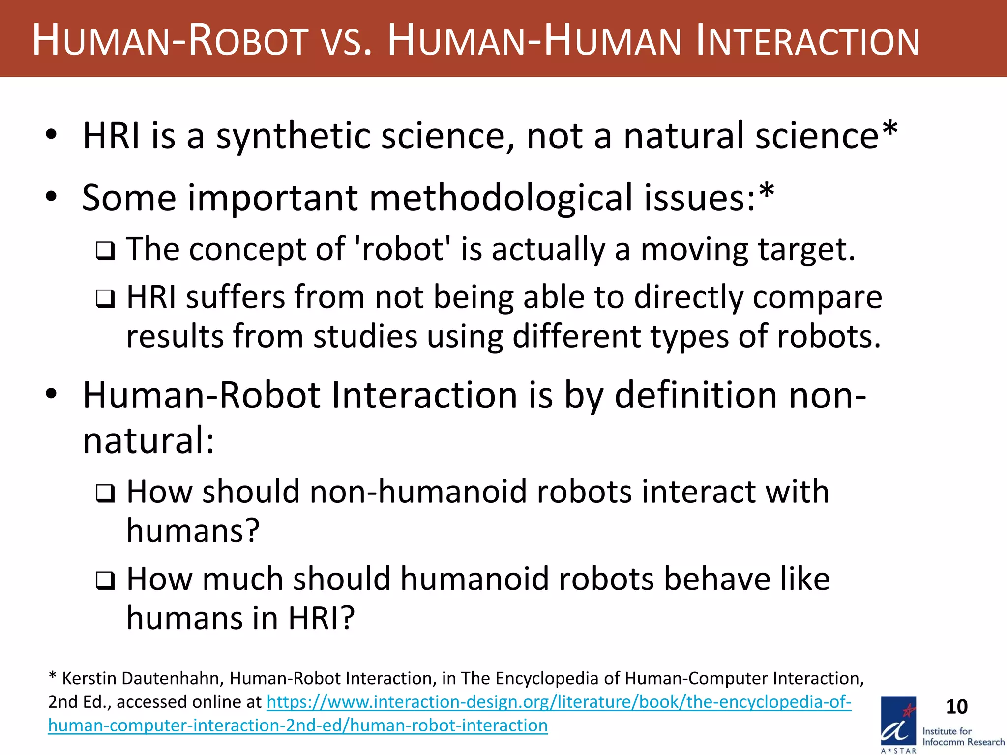 10
HUMAN-ROBOT VS. HUMAN-HUMAN INTERACTION
• HRI is a synthetic science, not a natural science*
• Some important methodological issues:*
 The concept of 'robot' is actually a moving target.
 HRI suffers from not being able to directly compare
results from studies using different types of robots.
• Human-Robot Interaction is by definition non-
natural:
 How should non-humanoid robots interact with
humans?
 How much should humanoid robots behave like
humans in HRI?
* Kerstin Dautenhahn, Human-Robot Interaction, in The Encyclopedia of Human-Computer Interaction,
2nd Ed., accessed online at https://www.interaction-design.org/literature/book/the-encyclopedia-of-
human-computer-interaction-2nd-ed/human-robot-interaction
 