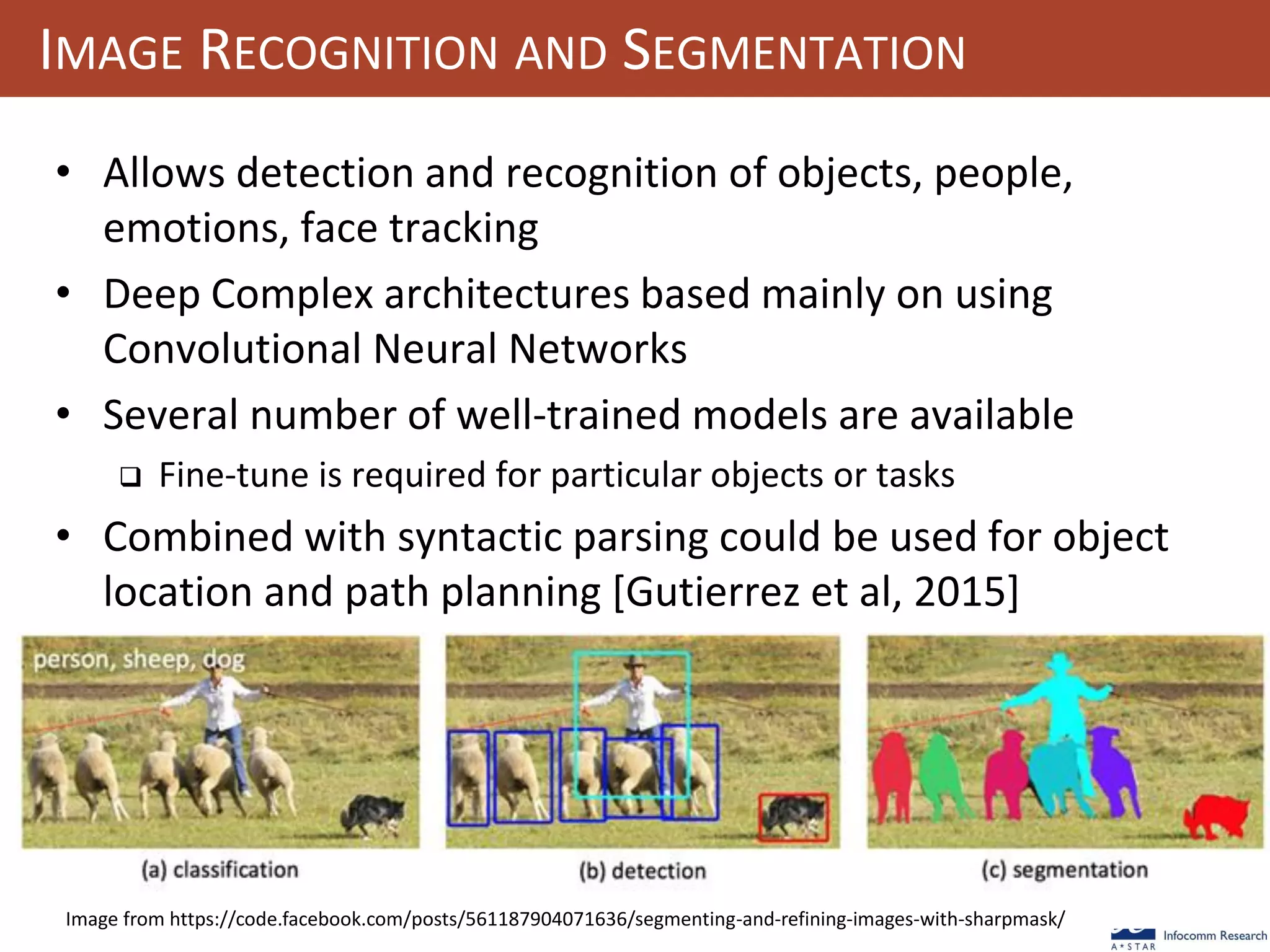 101
IMAGE RECOGNITION AND SEGMENTATION
• Allows detection and recognition of objects, people,
emotions, face tracking
• Deep Complex architectures based mainly on using
Convolutional Neural Networks
• Several number of well-trained models are available
 Fine-tune is required for particular objects or tasks
• Combined with syntactic parsing could be used for object
location and path planning [Gutierrez et al, 2015]
Image from https://code.facebook.com/posts/561187904071636/segmenting-and-refining-images-with-sharpmask/
 