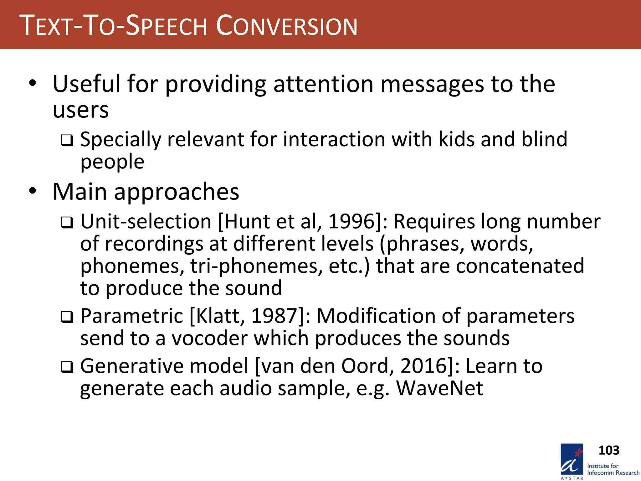 103
TEXT-TO-SPEECH CONVERSION
• Useful for providing attention messages to the
users
 Specially relevant for interaction with kids and blind
people
• Main approaches
 Unit-selection [Hunt et al, 1996]: Requires long number
of recordings at different levels (phrases, words,
phonemes, tri-phonemes, etc.) that are concatenated
to produce the sound
 Parametric [Klatt, 1987]: Modification of parameters
send to a vocoder which produces the sounds
 Generative model [van den Oord, 2016]: Learn to
generate each audio sample, e.g. WaveNet
 