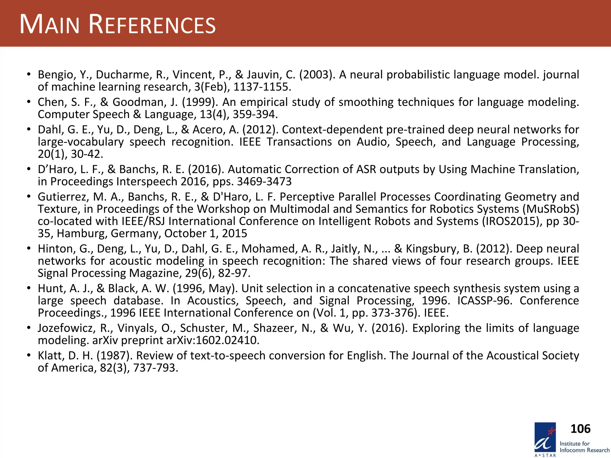 106
MAIN REFERENCES
• Bengio, Y., Ducharme, R., Vincent, P., & Jauvin, C. (2003). A neural probabilistic language model. journal
of machine learning research, 3(Feb), 1137-1155.
• Chen, S. F., & Goodman, J. (1999). An empirical study of smoothing techniques for language modeling.
Computer Speech & Language, 13(4), 359-394.
• Dahl, G. E., Yu, D., Deng, L., & Acero, A. (2012). Context-dependent pre-trained deep neural networks for
large-vocabulary speech recognition. IEEE Transactions on Audio, Speech, and Language Processing,
20(1), 30-42.
• D’Haro, L. F., & Banchs, R. E. (2016). Automatic Correction of ASR outputs by Using Machine Translation,
in Proceedings Interspeech 2016, pps. 3469-3473
• Gutierrez, M. A., Banchs, R. E., & D'Haro, L. F. Perceptive Parallel Processes Coordinating Geometry and
Texture, in Proceedings of the Workshop on Multimodal and Semantics for Robotics Systems (MuSRobS)
co-located with IEEE/RSJ International Conference on Intelligent Robots and Systems (IROS2015), pp 30-
35, Hamburg, Germany, October 1, 2015
• Hinton, G., Deng, L., Yu, D., Dahl, G. E., Mohamed, A. R., Jaitly, N., ... & Kingsbury, B. (2012). Deep neural
networks for acoustic modeling in speech recognition: The shared views of four research groups. IEEE
Signal Processing Magazine, 29(6), 82-97.
• Hunt, A. J., & Black, A. W. (1996, May). Unit selection in a concatenative speech synthesis system using a
large speech database. In Acoustics, Speech, and Signal Processing, 1996. ICASSP-96. Conference
Proceedings., 1996 IEEE International Conference on (Vol. 1, pp. 373-376). IEEE.
• Jozefowicz, R., Vinyals, O., Schuster, M., Shazeer, N., & Wu, Y. (2016). Exploring the limits of language
modeling. arXiv preprint arXiv:1602.02410.
• Klatt, D. H. (1987). Review of text‐to‐speech conversion for English. The Journal of the Acoustical Society
of America, 82(3), 737-793.
 