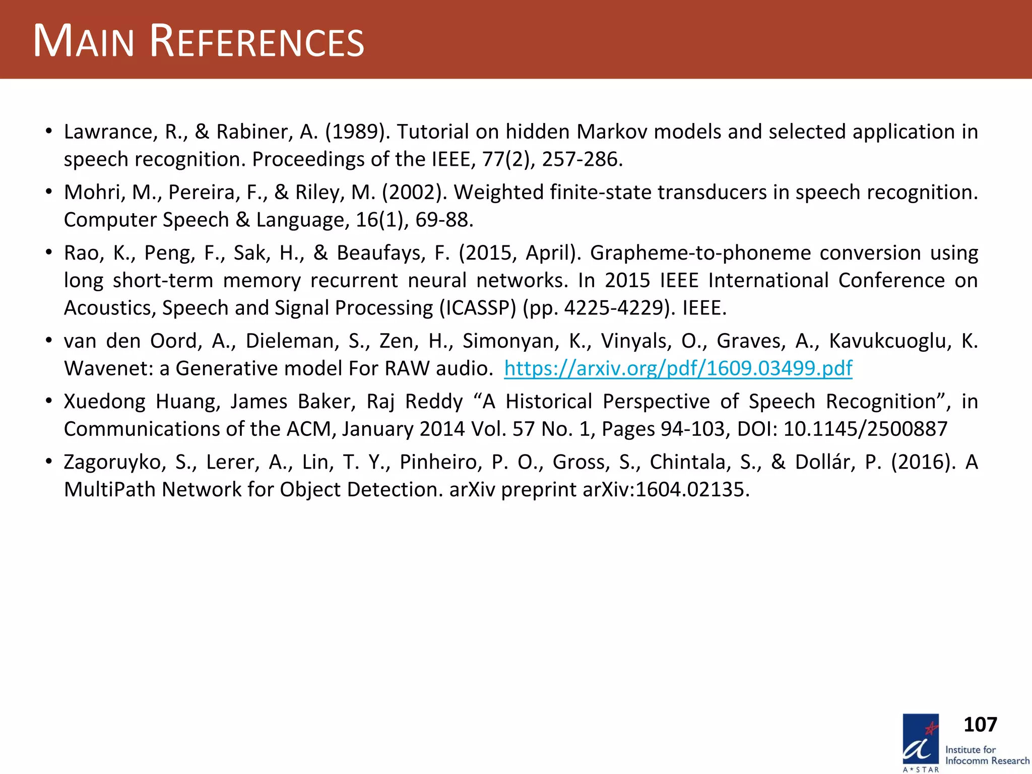 107
MAIN REFERENCES
• Lawrance, R., & Rabiner, A. (1989). Tutorial on hidden Markov models and selected application in
speech recognition. Proceedings of the IEEE, 77(2), 257-286.
• Mohri, M., Pereira, F., & Riley, M. (2002). Weighted finite-state transducers in speech recognition.
Computer Speech & Language, 16(1), 69-88.
• Rao, K., Peng, F., Sak, H., & Beaufays, F. (2015, April). Grapheme-to-phoneme conversion using
long short-term memory recurrent neural networks. In 2015 IEEE International Conference on
Acoustics, Speech and Signal Processing (ICASSP) (pp. 4225-4229). IEEE.
• van den Oord, A., Dieleman, S., Zen, H., Simonyan, K., Vinyals, O., Graves, A., Kavukcuoglu, K.
Wavenet: a Generative model For RAW audio. https://arxiv.org/pdf/1609.03499.pdf
• Xuedong Huang, James Baker, Raj Reddy “A Historical Perspective of Speech Recognition”, in
Communications of the ACM, January 2014 Vol. 57 No. 1, Pages 94-103, DOI: 10.1145/2500887
• Zagoruyko, S., Lerer, A., Lin, T. Y., Pinheiro, P. O., Gross, S., Chintala, S., & Dollár, P. (2016). A
MultiPath Network for Object Detection. arXiv preprint arXiv:1604.02135.
 