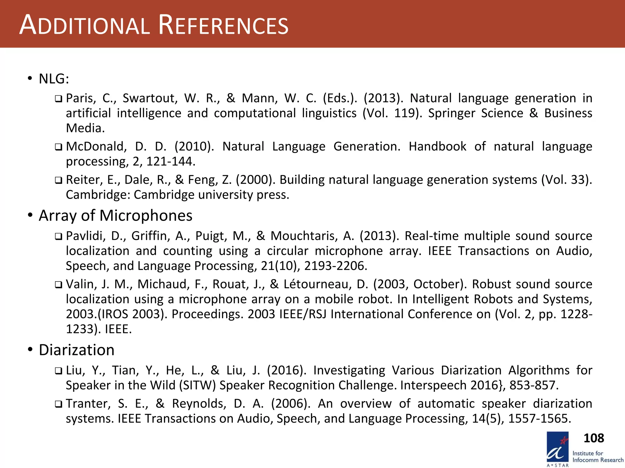 108
ADDITIONAL REFERENCES
• NLG:
 Paris, C., Swartout, W. R., & Mann, W. C. (Eds.). (2013). Natural language generation in
artificial intelligence and computational linguistics (Vol. 119). Springer Science & Business
Media.
 McDonald, D. D. (2010). Natural Language Generation. Handbook of natural language
processing, 2, 121-144.
 Reiter, E., Dale, R., & Feng, Z. (2000). Building natural language generation systems (Vol. 33).
Cambridge: Cambridge university press.
• Array of Microphones
 Pavlidi, D., Griffin, A., Puigt, M., & Mouchtaris, A. (2013). Real-time multiple sound source
localization and counting using a circular microphone array. IEEE Transactions on Audio,
Speech, and Language Processing, 21(10), 2193-2206.
 Valin, J. M., Michaud, F., Rouat, J., & Létourneau, D. (2003, October). Robust sound source
localization using a microphone array on a mobile robot. In Intelligent Robots and Systems,
2003.(IROS 2003). Proceedings. 2003 IEEE/RSJ International Conference on (Vol. 2, pp. 1228-
1233). IEEE.
• Diarization
 Liu, Y., Tian, Y., He, L., & Liu, J. (2016). Investigating Various Diarization Algorithms for
Speaker in the Wild (SITW) Speaker Recognition Challenge. Interspeech 2016}, 853-857.
 Tranter, S. E., & Reynolds, D. A. (2006). An overview of automatic speaker diarization
systems. IEEE Transactions on Audio, Speech, and Language Processing, 14(5), 1557-1565.
 