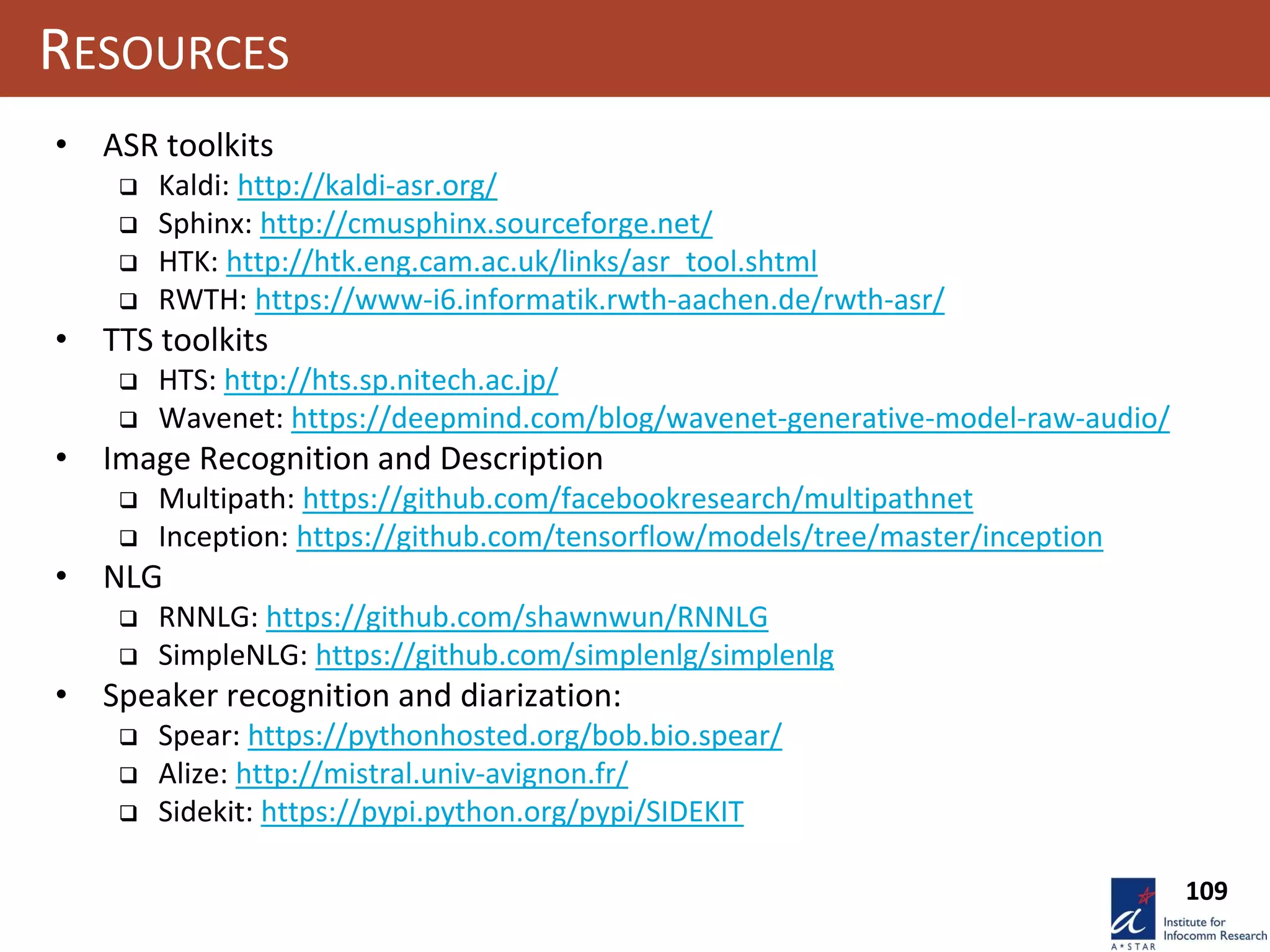 109
RESOURCES
• ASR toolkits
 Kaldi: http://kaldi-asr.org/
 Sphinx: http://cmusphinx.sourceforge.net/
 HTK: http://htk.eng.cam.ac.uk/links/asr_tool.shtml
 RWTH: https://www-i6.informatik.rwth-aachen.de/rwth-asr/
• TTS toolkits
 HTS: http://hts.sp.nitech.ac.jp/
 Wavenet: https://deepmind.com/blog/wavenet-generative-model-raw-audio/
• Image Recognition and Description
 Multipath: https://github.com/facebookresearch/multipathnet
 Inception: https://github.com/tensorflow/models/tree/master/inception
• NLG
 RNNLG: https://github.com/shawnwun/RNNLG
 SimpleNLG: https://github.com/simplenlg/simplenlg
• Speaker recognition and diarization:
 Spear: https://pythonhosted.org/bob.bio.spear/
 Alize: http://mistral.univ-avignon.fr/
 Sidekit: https://pypi.python.org/pypi/SIDEKIT
 
