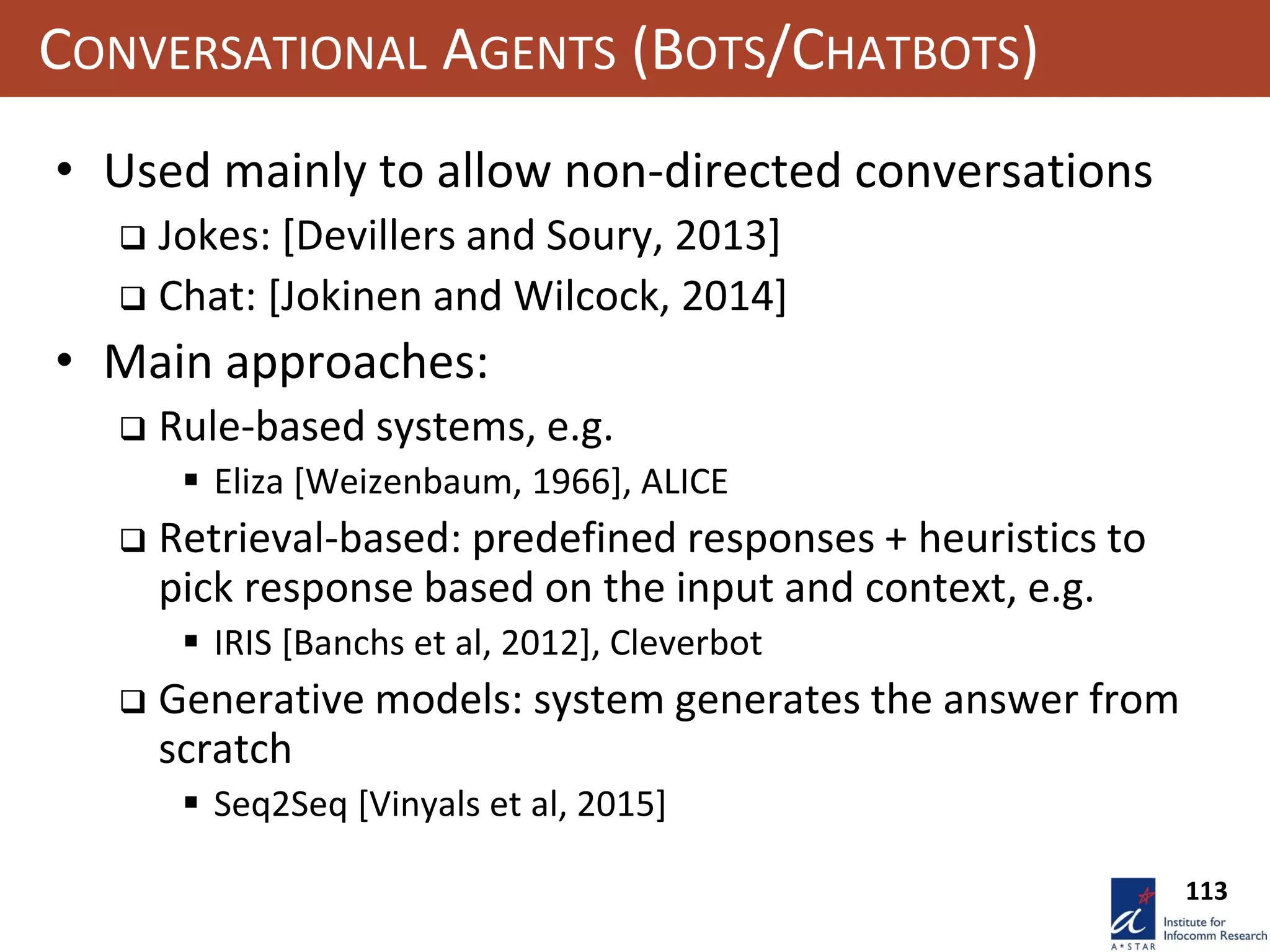 113
CONVERSATIONAL AGENTS (BOTS/CHATBOTS)
• Used mainly to allow non-directed conversations
 Jokes: [Devillers and Soury, 2013]
 Chat: [Jokinen and Wilcock, 2014]
• Main approaches:
 Rule-based systems, e.g.
 Eliza [Weizenbaum, 1966], ALICE
 Retrieval-based: predefined responses + heuristics to
pick response based on the input and context, e.g.
 IRIS [Banchs et al, 2012], Cleverbot
 Generative models: system generates the answer from
scratch
 Seq2Seq [Vinyals et al, 2015]
 